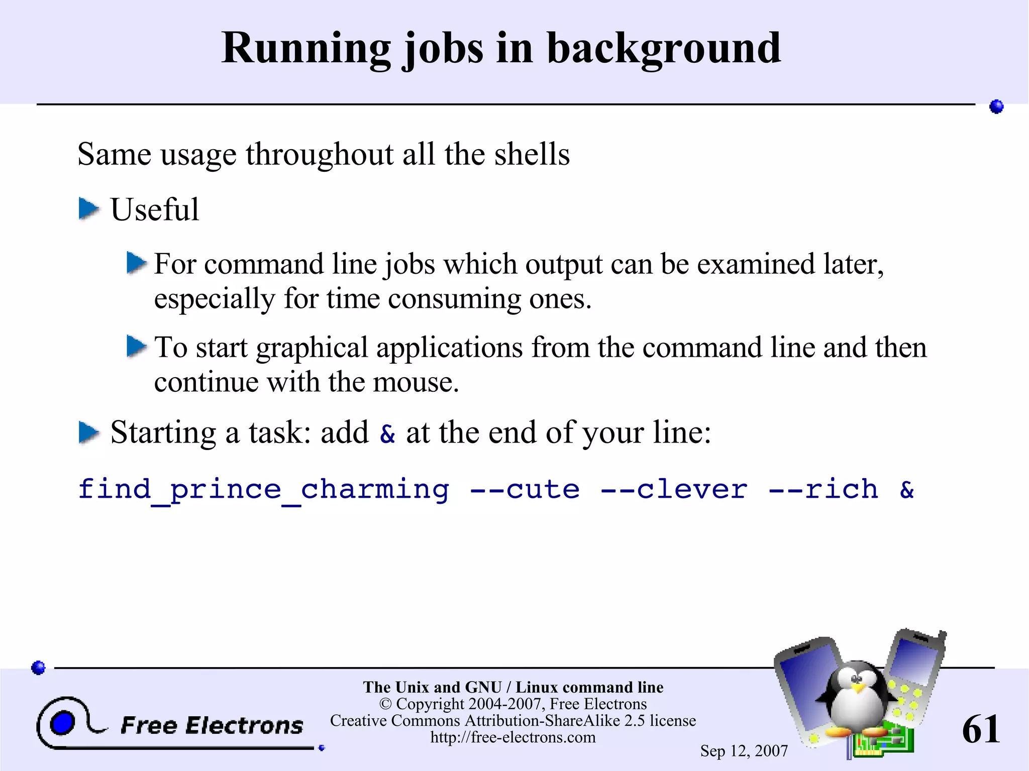 Running jobs in background Same usage throughout all the shells Useful For command line jobs which output can be examined later, especially for time consuming ones. To start graphical applications from the command line and then continue with the mouse. Starting a task: add & at the end of your line: find_prince_charming --cute --clever --rich & 