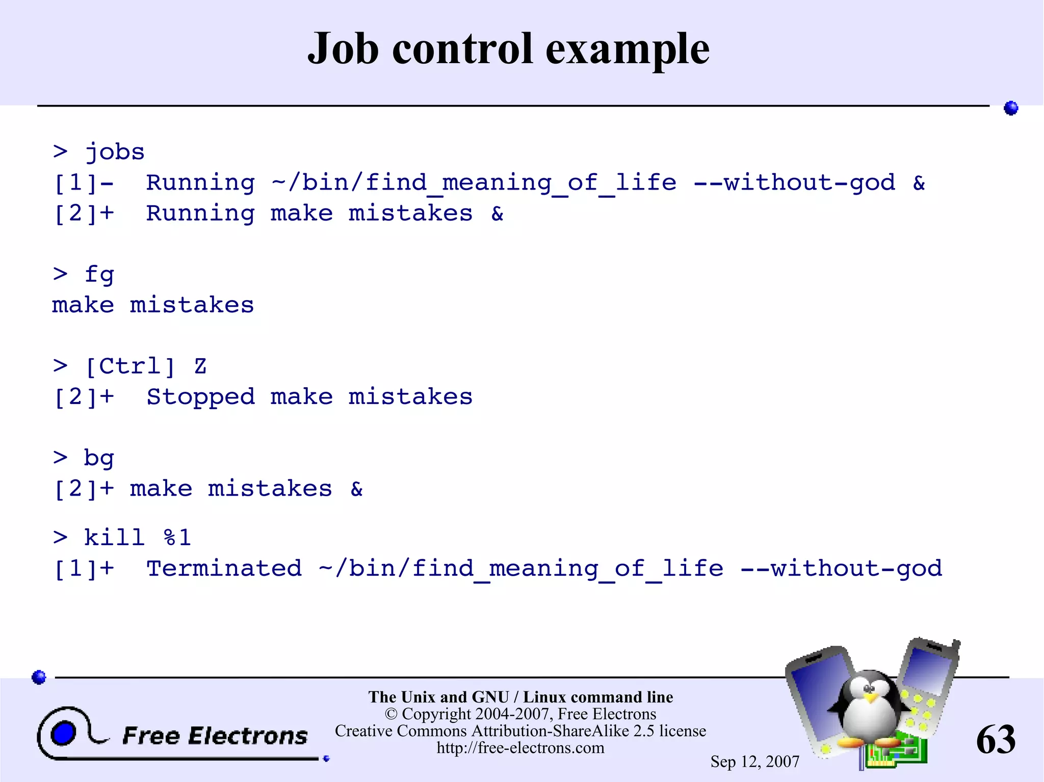 Job control example > jobs [1]- Running ~/bin/find_meaning_of_life --without-god & [2]+ Running make mistakes & > fg make mistakes > [Ctrl] Z [2]+ Stopped make mistakes > bg [2]+ make mistakes & > kill %1 [1]+ Terminated ~/bin/find_meaning_of_life --without-god 