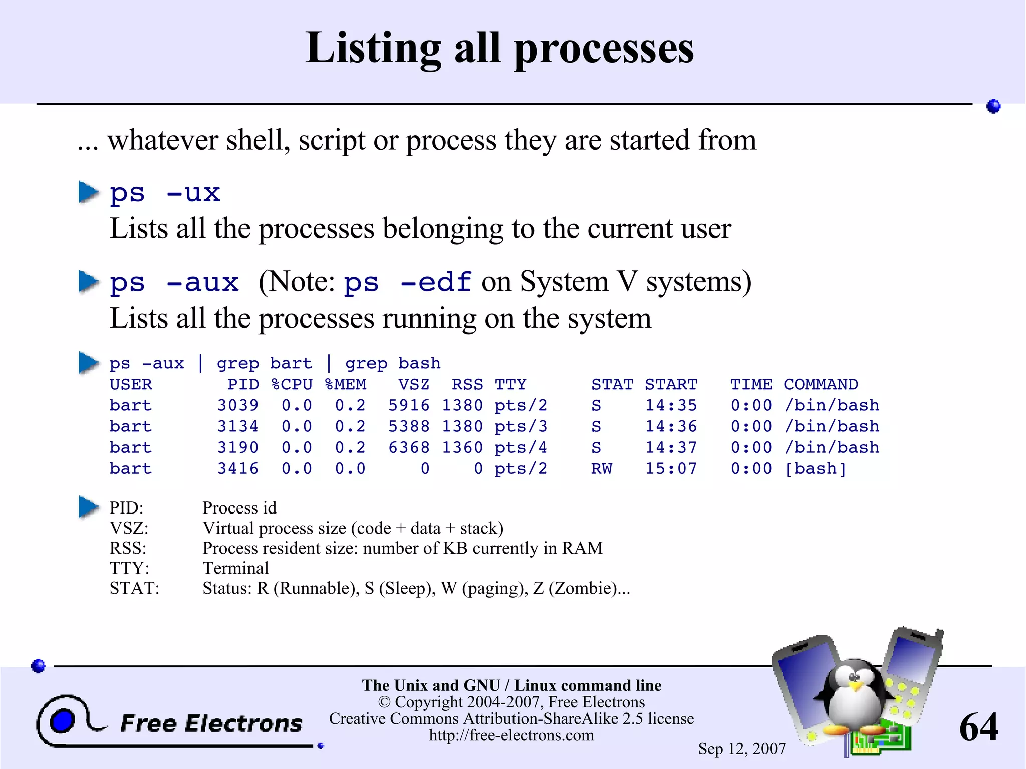 Listing all processes ... whatever shell, script or process they are started from ps -ux Lists all the processes belonging to the current user ps -aux (Note: ps -edf on System V systems) Lists all the processes running on the system ps -aux | grep bart | grep bash USER PID %CPU %MEM VSZ RSS TTY STAT START TIME COMMAND bart 3039 0.0 0.2 5916 1380 pts/2 S 14:35 0:00 /bin/bash bart 3134 0.0 0.2 5388 1380 pts/3 S 14:36 0:00 /bin/bash bart 3190 0.0 0.2 6368 1360 pts/4 S 14:37 0:00 /bin/bash bart 3416 0.0 0.0 0 0 pts/2 RW 15:07 0:00 [bash] PID: Process id VSZ: Virtual process size (code + data + stack) RSS: Process resident size: number of KB currently in RAM TTY: Terminal STAT: Status: R (Runnable), S (Sleep), W (paging), Z (Zombie)... 
