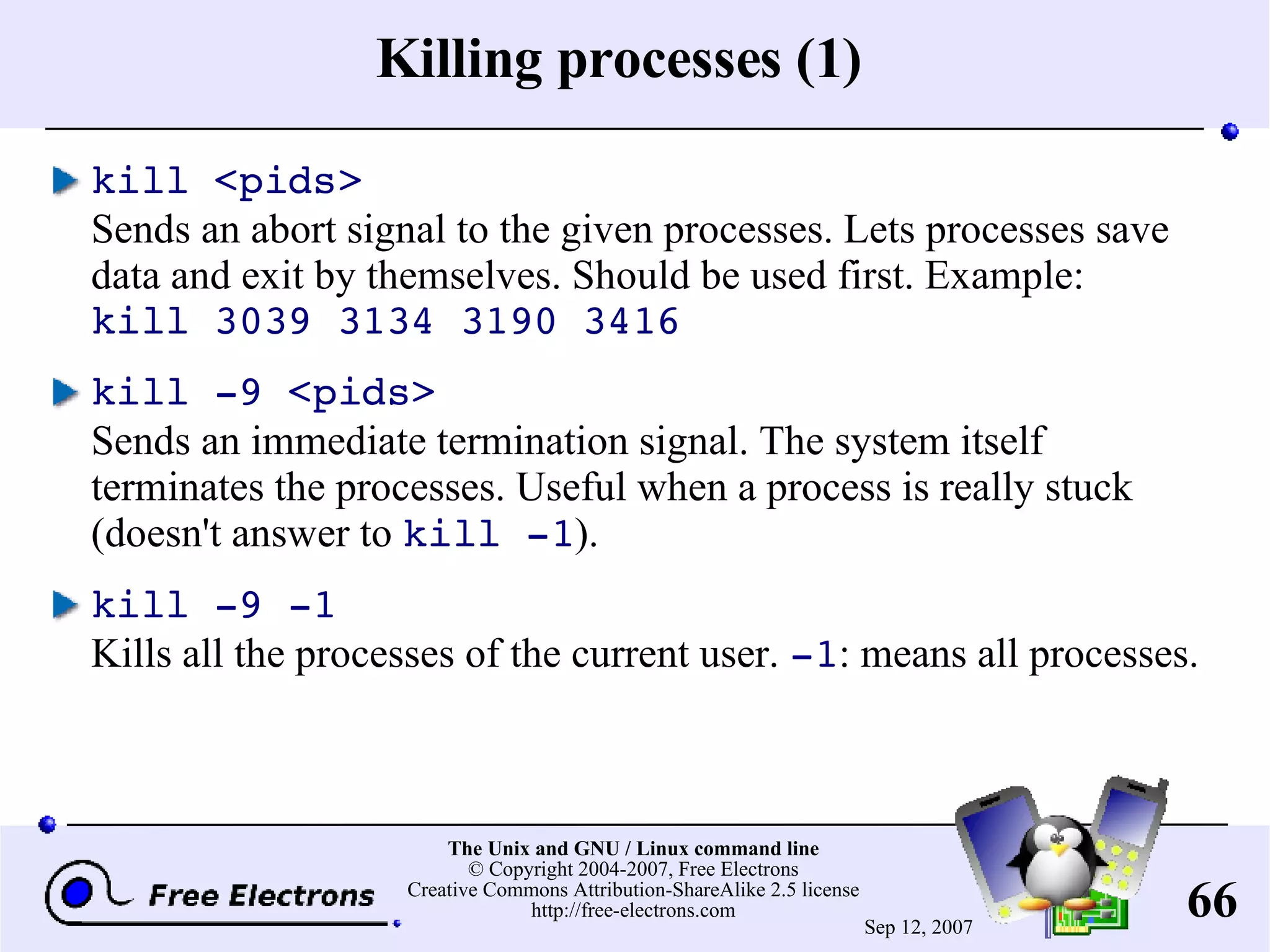 Killing processes (1) kill <pids> Sends an abort signal to the given processes. Lets processes save data and exit by themselves. Should be used first. Example: kill 3039 3134 3190 3416 kill -9 <pids> Sends an immediate termination signal. The system itself terminates the processes. Useful when a process is really stuck (doesn't answer to kill -1 ). kill -9 -1 Kills all the processes of the current user. -1 : means all processes. 
