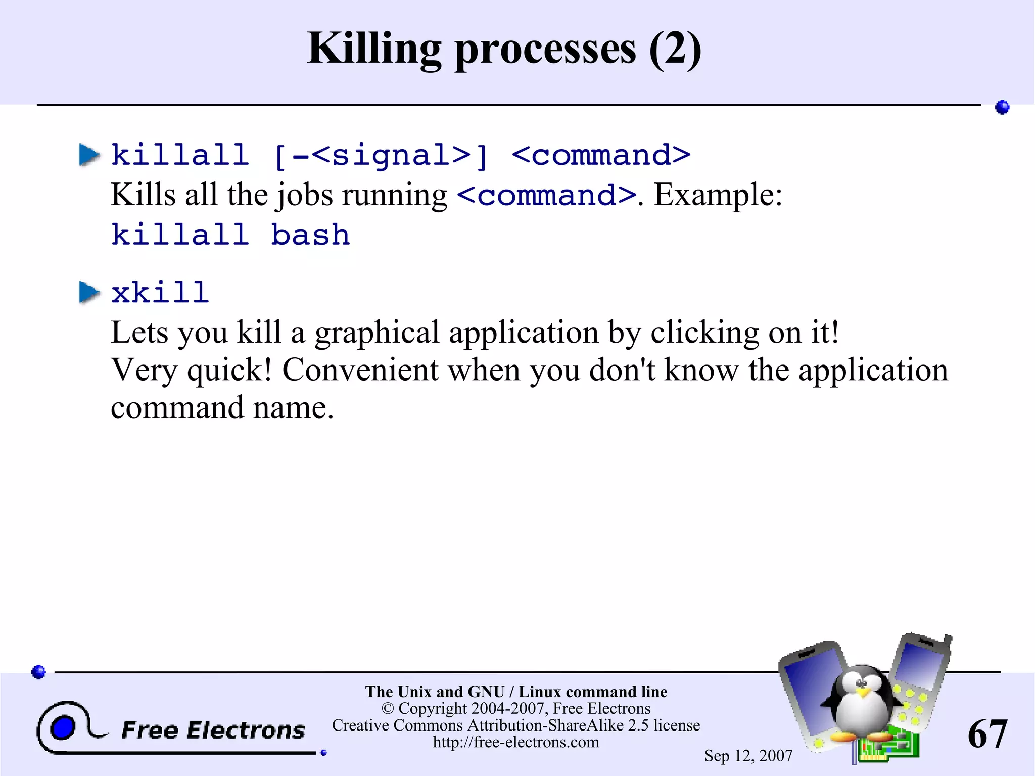 Killing processes (2) killall [-<signal>] <command> Kills all the jobs running <command> . Example: killall bash xkill Lets you kill a graphical application by clicking on it! Very quick! Convenient when you don't know the application command name. 