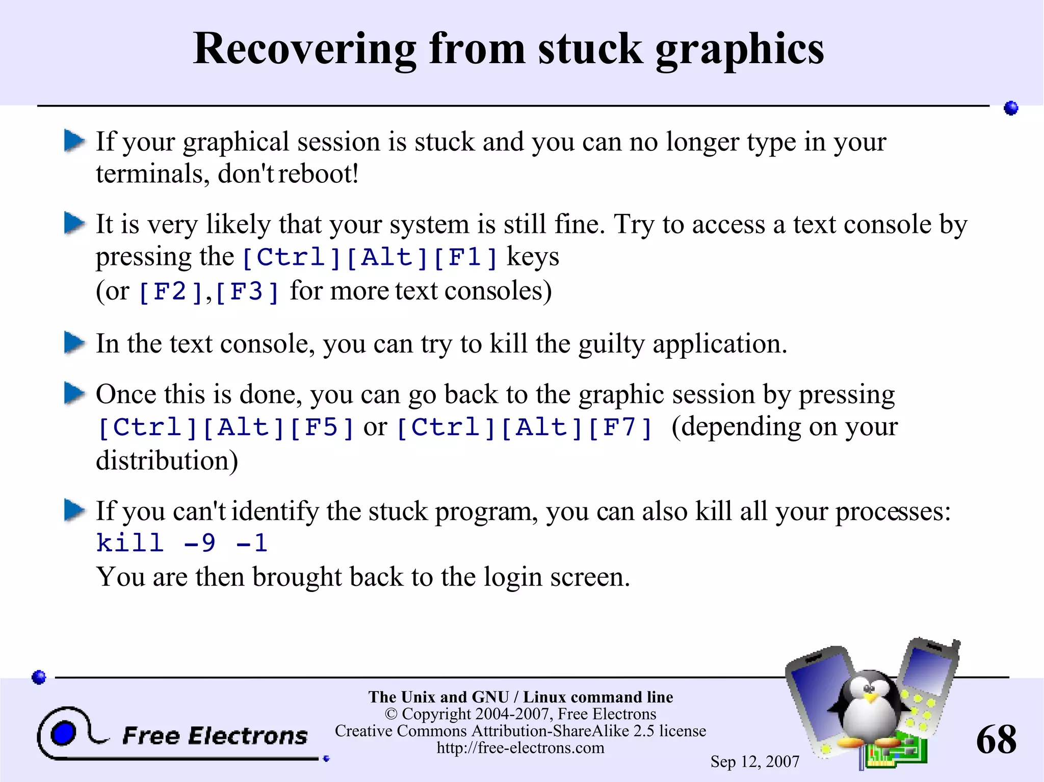 Recovering from stuck graphics If your graphical session is stuck and you can no longer type in your terminals, don't reboot! It is very likely that your system is still fine. Try to access a text console by pressing the [Ctrl][Alt][F1] keys (or [F2] , [F3] for more text consoles) In the text console, you can try to kill the guilty application. Once this is done, you can go back to the graphic session by pressing [Ctrl][Alt][F5] or [Ctrl][Alt][F7] (depending on your distribution) If you can't identify the stuck program, you can also kill all your processes: kill -9 -1 You are then brought back to the login screen. 