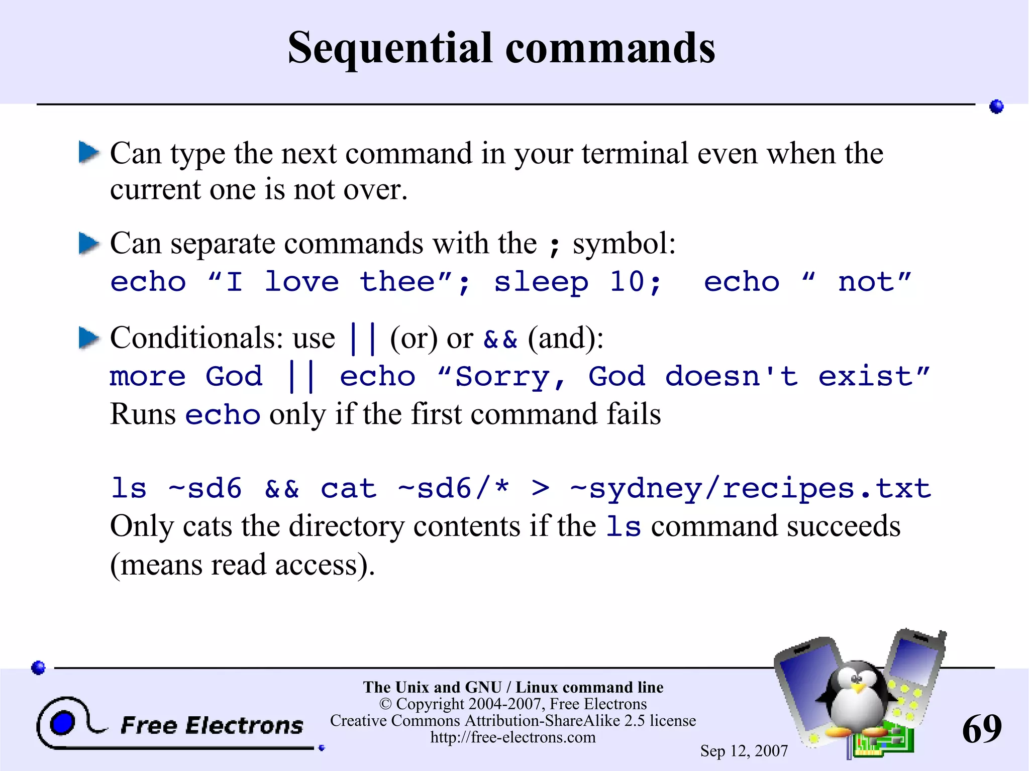 Sequential commands Can type the next command in your terminal even when the current one is not over. Can separate commands with the ; symbol: echo “I love thee”; sleep 10; echo “ not” Conditionals: use || (or) or && (and): more God || echo “Sorry, God doesn't exist” Runs echo only if the first command fails ls ~sd6 && cat ~sd6/* > ~sydney/recipes.txt Only cats the directory contents if the ls command succeeds (means read access). 