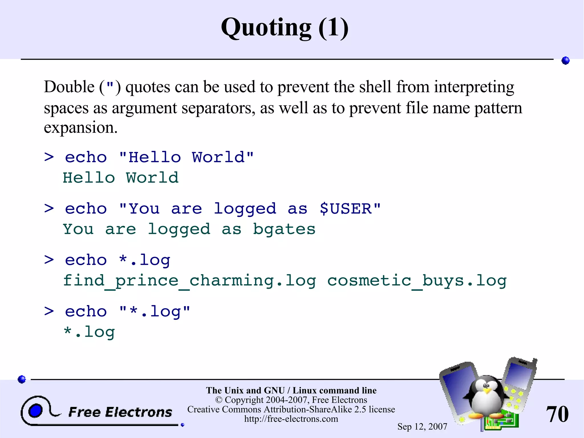 Quoting (1) Double ( &quot; ) quotes can be used to prevent the shell from interpreting spaces as argument separators, as well as to prevent file name pattern expansion. > echo &quot;Hello World&quot; Hello World > echo &quot;You are logged as $USER&quot; You are logged as bgates > echo *.log find_prince_charming.log cosmetic_buys.log > echo &quot;*.log&quot; *.log 