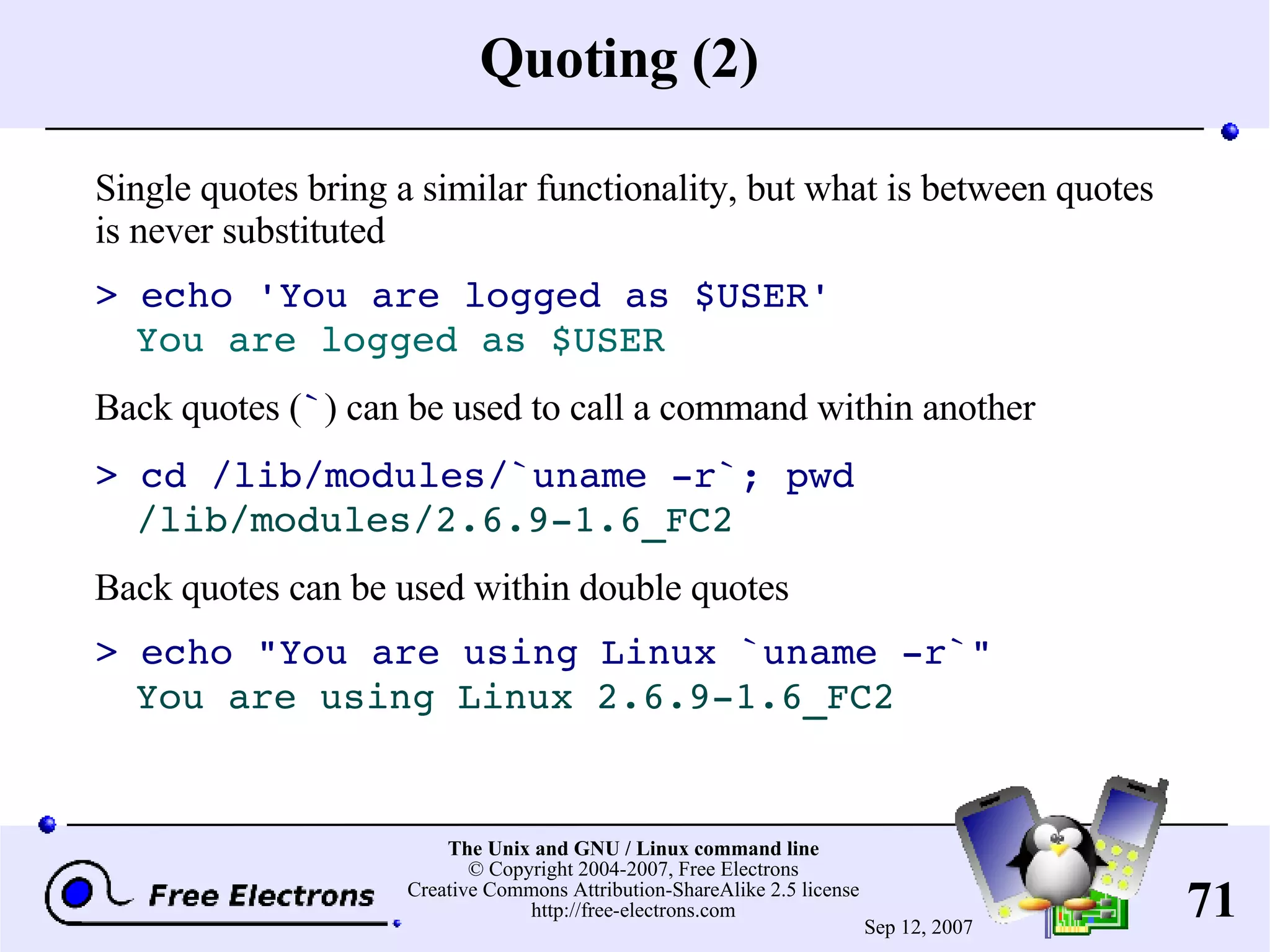 Quoting (2) Single quotes bring a similar functionality, but what is between quotes is never substituted > echo 'You are logged as $USER' You are logged as $USER Back quotes ( ` ) can be used to call a command within another > cd /lib/modules/`uname -r`; pwd /lib/modules/2.6.9-1.6_FC2 Back quotes can be used within double quotes > echo &quot;You are using Linux `uname -r`&quot; You are using Linux 2.6.9-1.6_FC2 