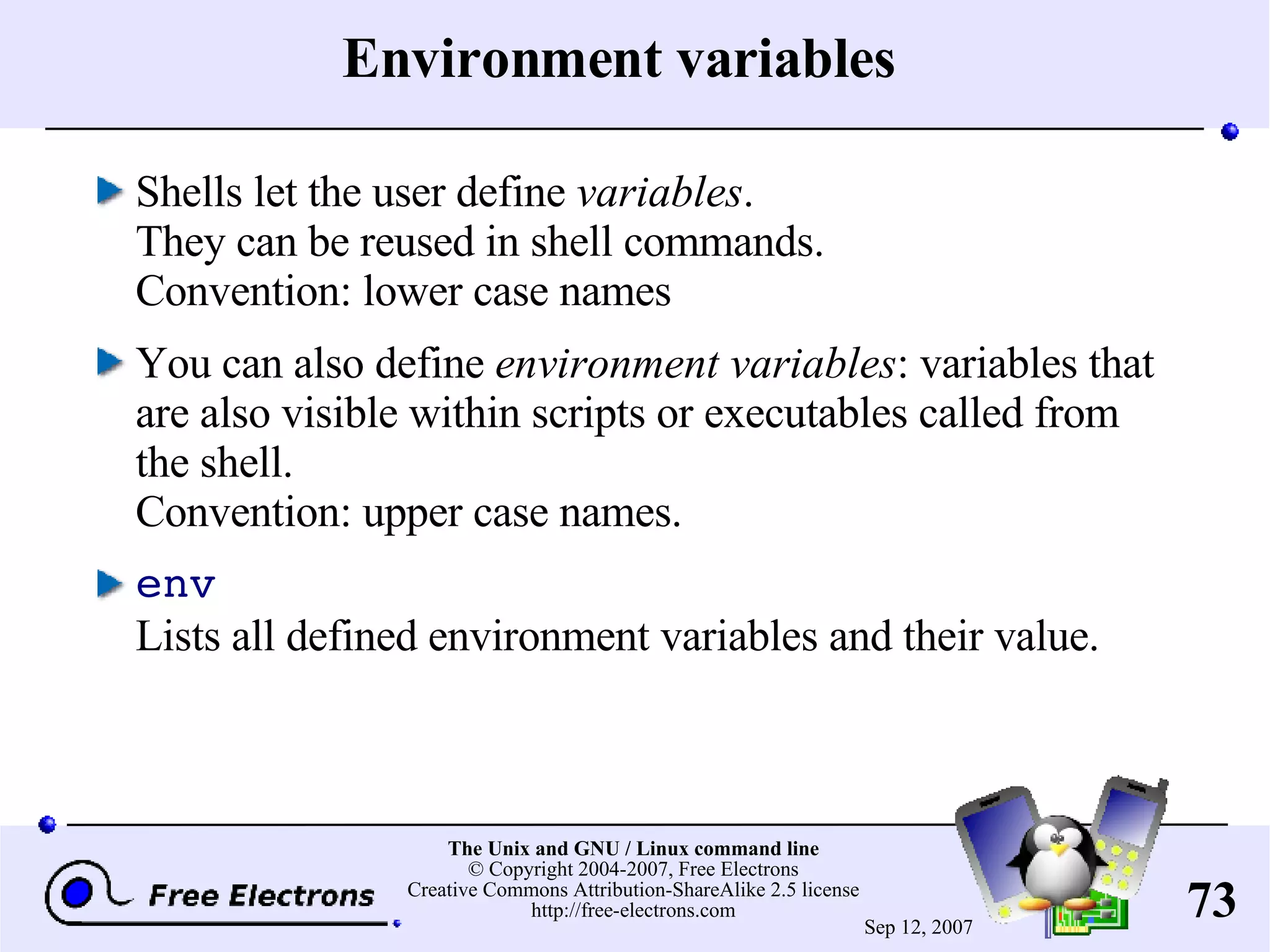 Environment variables Shells let the user define variables . They can be reused in shell commands. Convention: lower case names You can also define environment variables : variables that are also visible within scripts or executables called from the shell. Convention: upper case names. env Lists all defined environment variables and their value. 