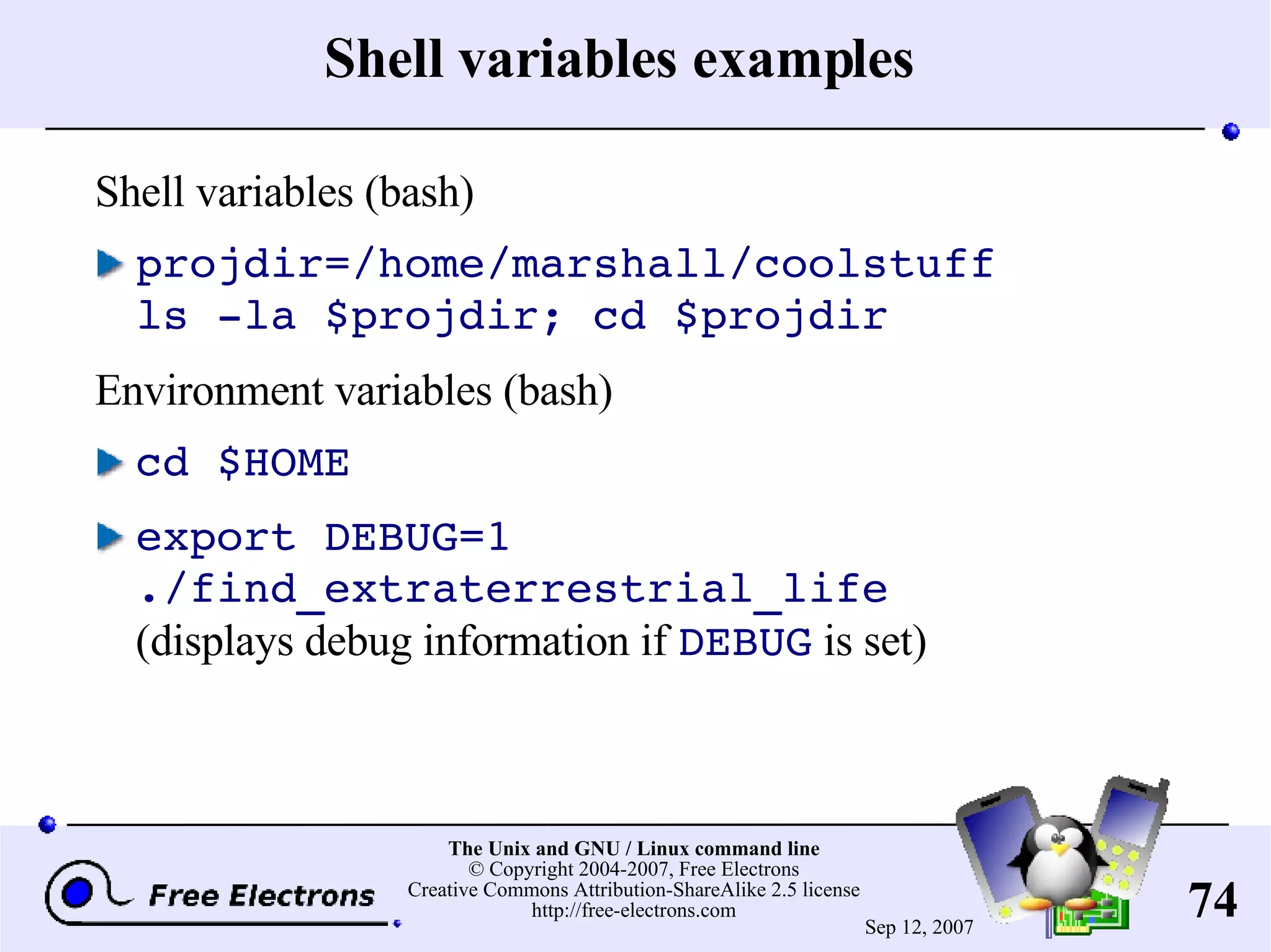 Shell variables examples Shell variables (bash) projdir=/home/marshall/coolstuff ls -la $projdir; cd $projdir Environment variables (bash) cd $HOME export DEBUG=1 ./find_extraterrestrial_life (displays debug information if DEBUG is set) 