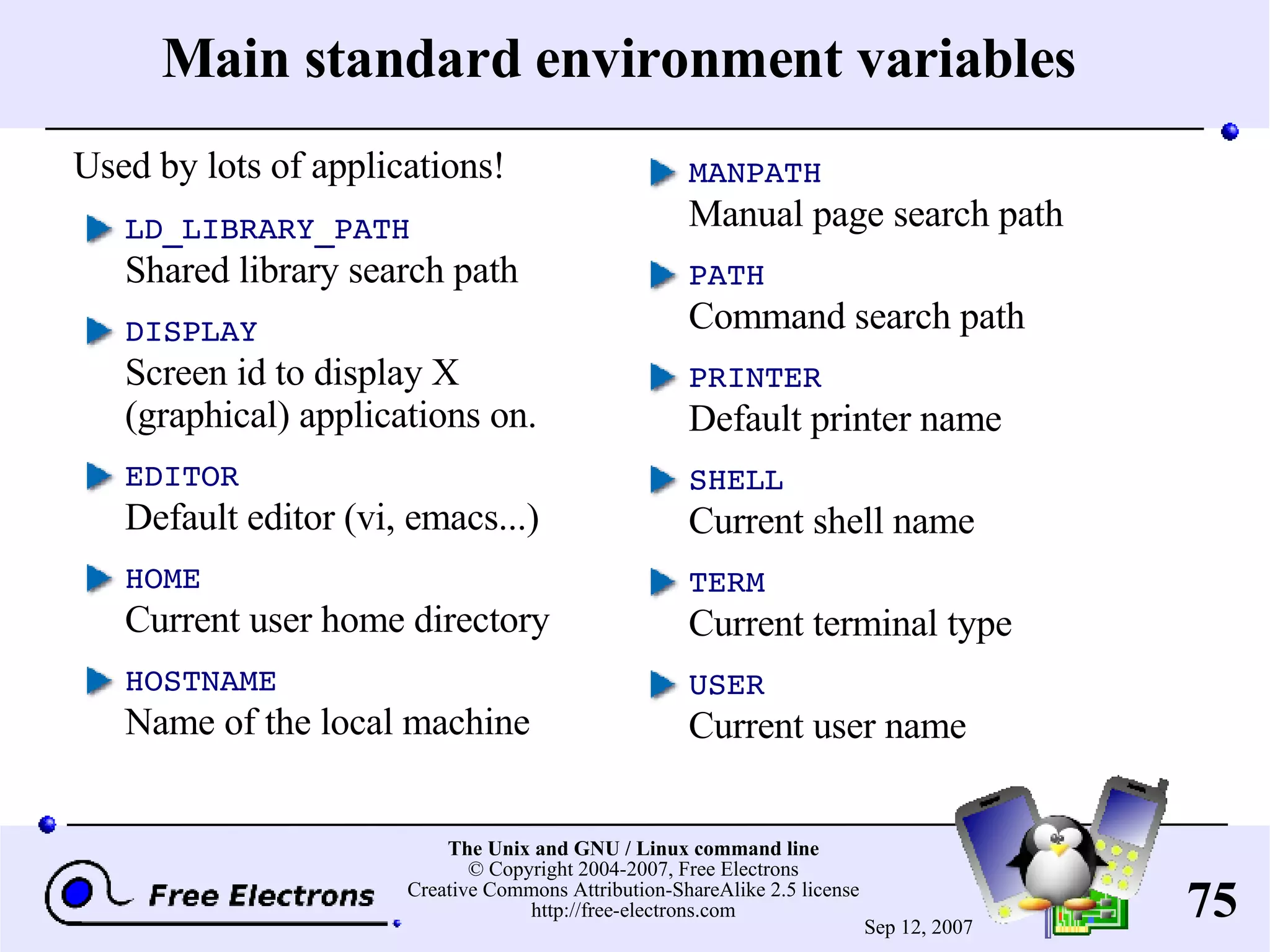 Main standard environment variables LD_LIBRARY_PATH Shared library search path DISPLAY Screen id to display X (graphical) applications on. EDITOR Default editor (vi, emacs...) HOME Current user home directory HOSTNAME Name of the local machine MANPATH Manual page search path PATH Command search path PRINTER Default printer name SHELL Current shell name TERM Current terminal type USER Current user name Used by lots of applications! 