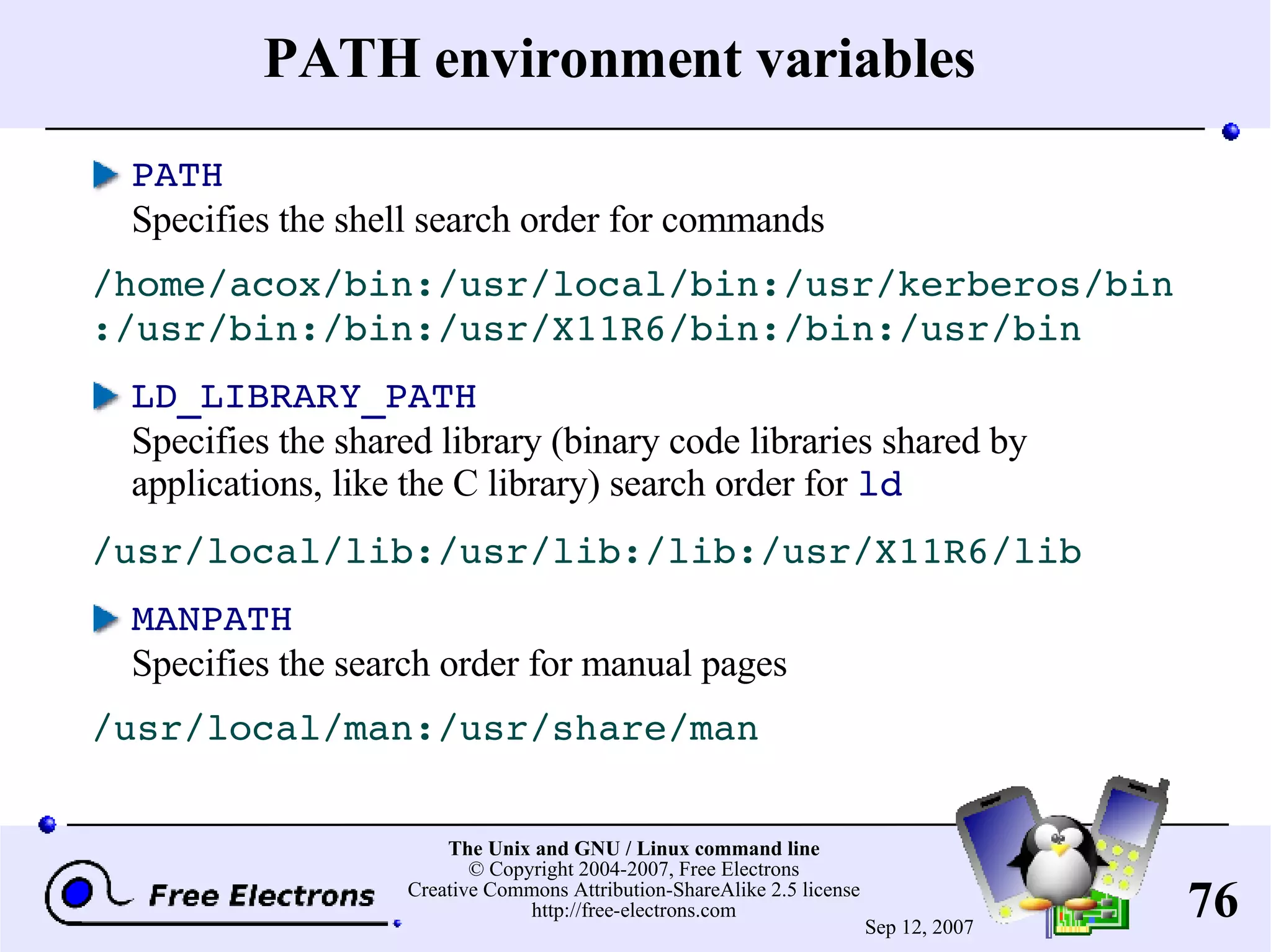 PATH environment variables PATH Specifies the shell search order for commands /home/acox/bin:/usr/local/bin:/usr/kerberos/bin:/usr/bin:/bin:/usr/X11R6/bin:/bin:/usr/bin LD_LIBRARY_PATH Specifies the shared library (binary code libraries shared by applications, like the C library) search order for ld /usr/local/lib:/usr/lib:/lib:/usr/X11R6/lib MANPATH Specifies the search order for manual pages /usr/local/man:/usr/share/man 