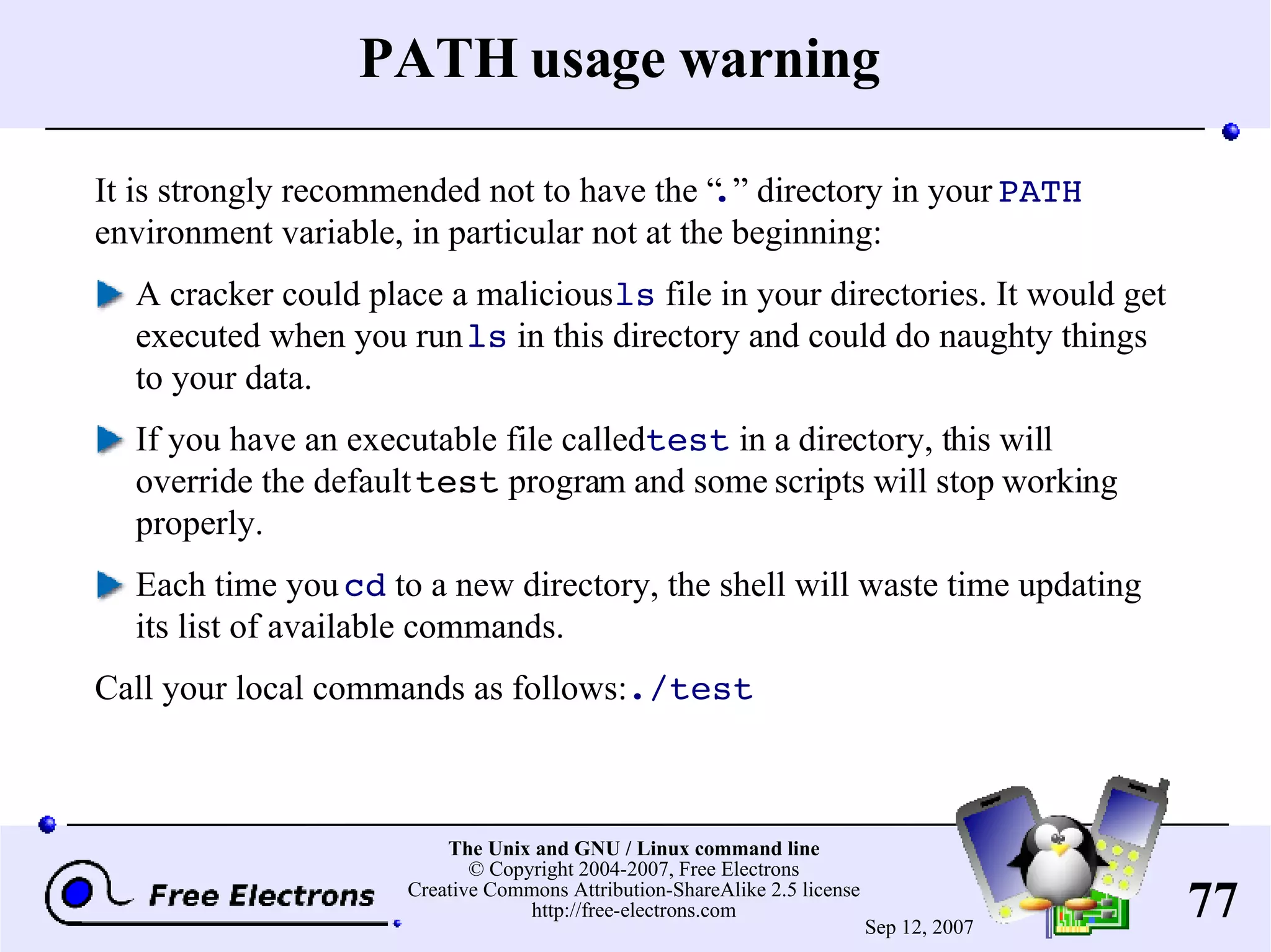 PATH usage warning It is strongly recommended not to have the “ . ” directory in your PATH environment variable, in particular not at the beginning: A cracker could place a malicious ls file in your directories. It would get executed when you run ls in this directory and could do naughty things to your data. If you have an executable file called test in a directory, this will override the default test program and some scripts will stop working properly. Each time you cd to a new directory, the shell will waste time updating its list of available commands. Call your local commands as follows: ./test 