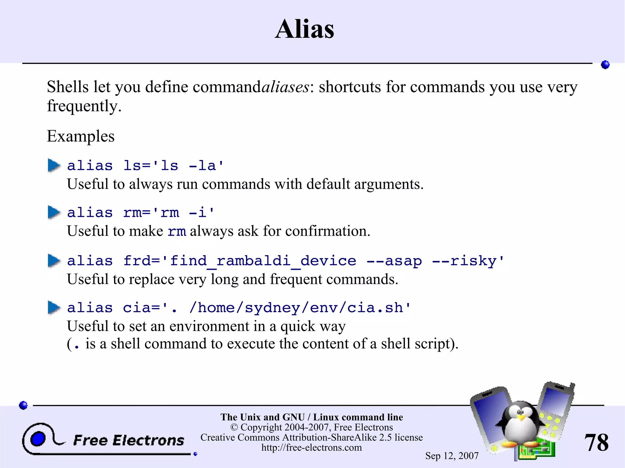 Alias Shells let you define command aliases : shortcuts for commands you use very frequently. Examples alias ls='ls -la' Useful to always run commands with default arguments. alias rm='rm -i' Useful to make rm always ask for confirmation. alias frd='find_rambaldi_device --asap --risky' Useful to replace very long and frequent commands. alias cia='. /home/sydney/env/cia.sh' Useful to set an environment in a quick way ( . is a shell command to execute the content of a shell script). 