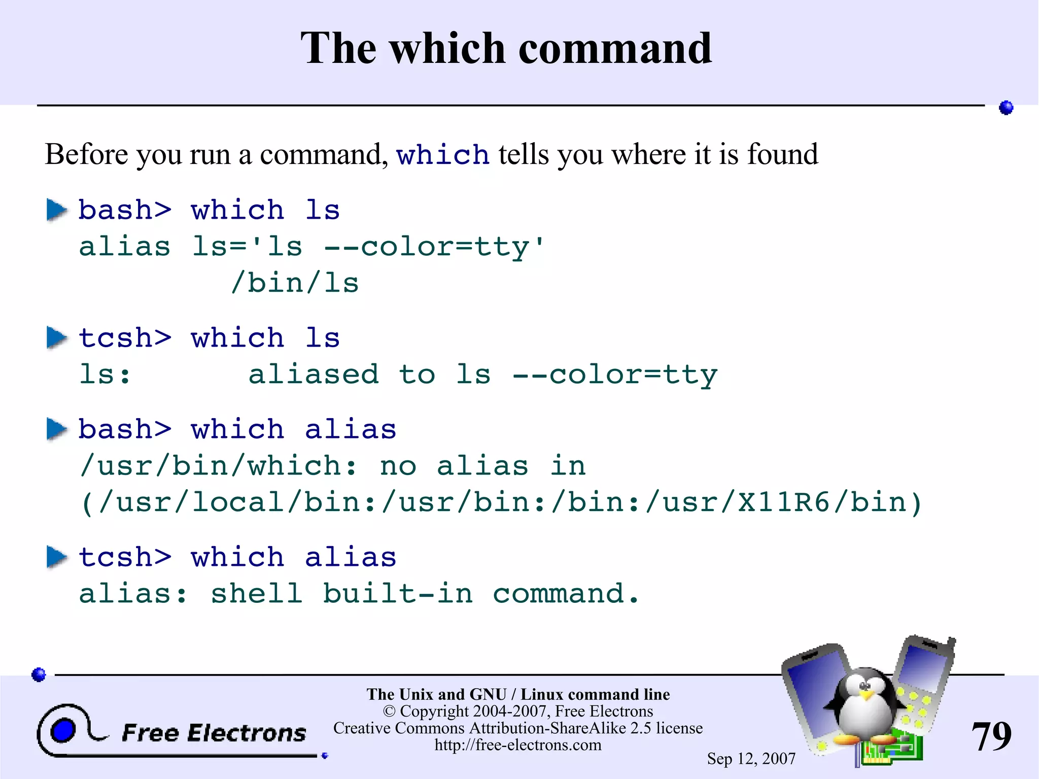 The which command Before you run a command, which tells you where it is found bash> which ls alias ls='ls --color=tty' /bin/ls tcsh> which ls ls: aliased to ls --color=tty bash> which alias /usr/bin/which: no alias in (/usr/local/bin:/usr/bin:/bin:/usr/X11R6/bin) tcsh> which alias alias: shell built-in command. 