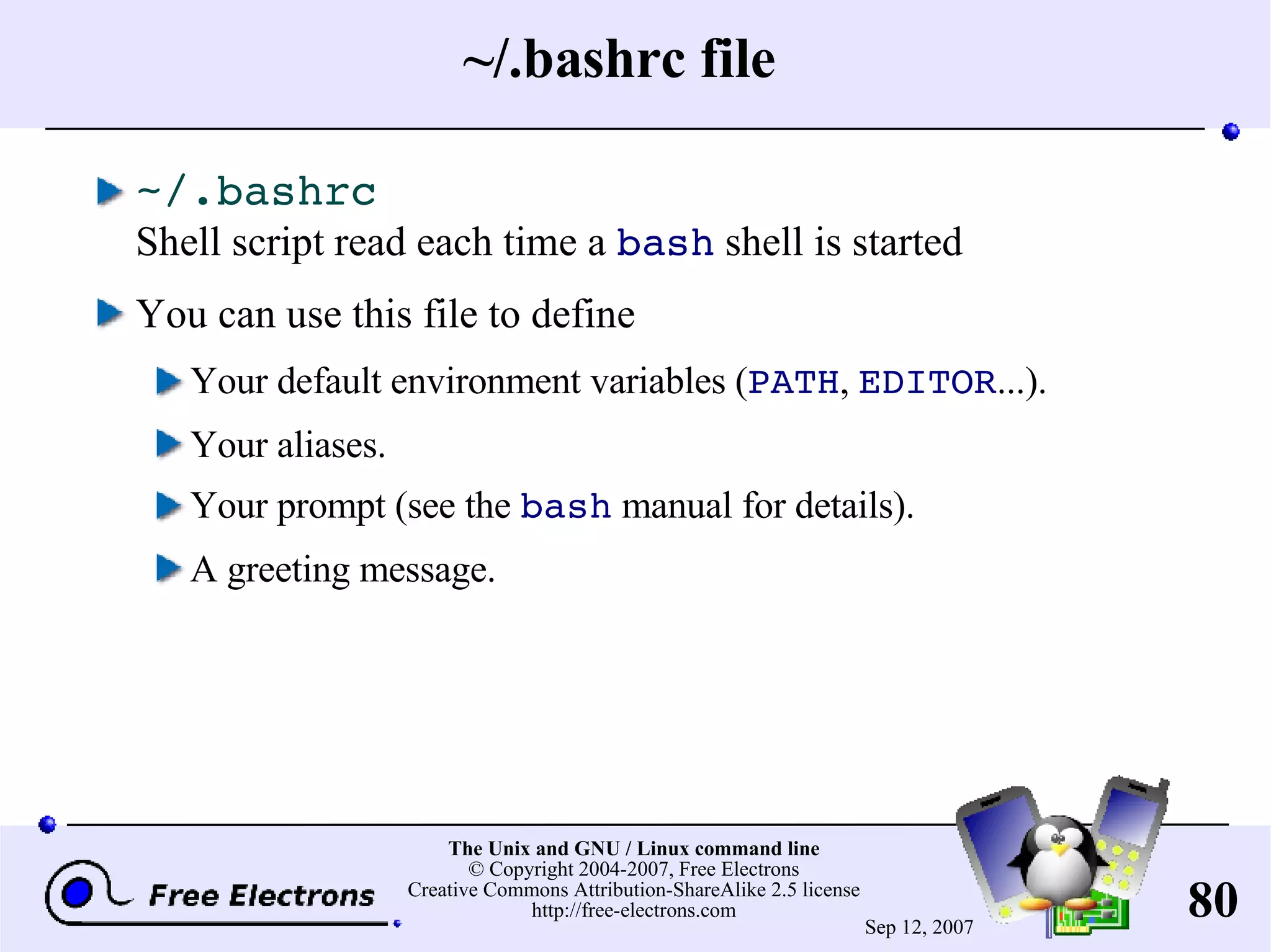 ~/.bashrc file ~/.bashrc Shell script read each time a bash shell is started You can use this file to define Your default environment variables ( PATH , EDITOR ...). Your aliases. Your prompt (see the bash manual for details). A greeting message. 