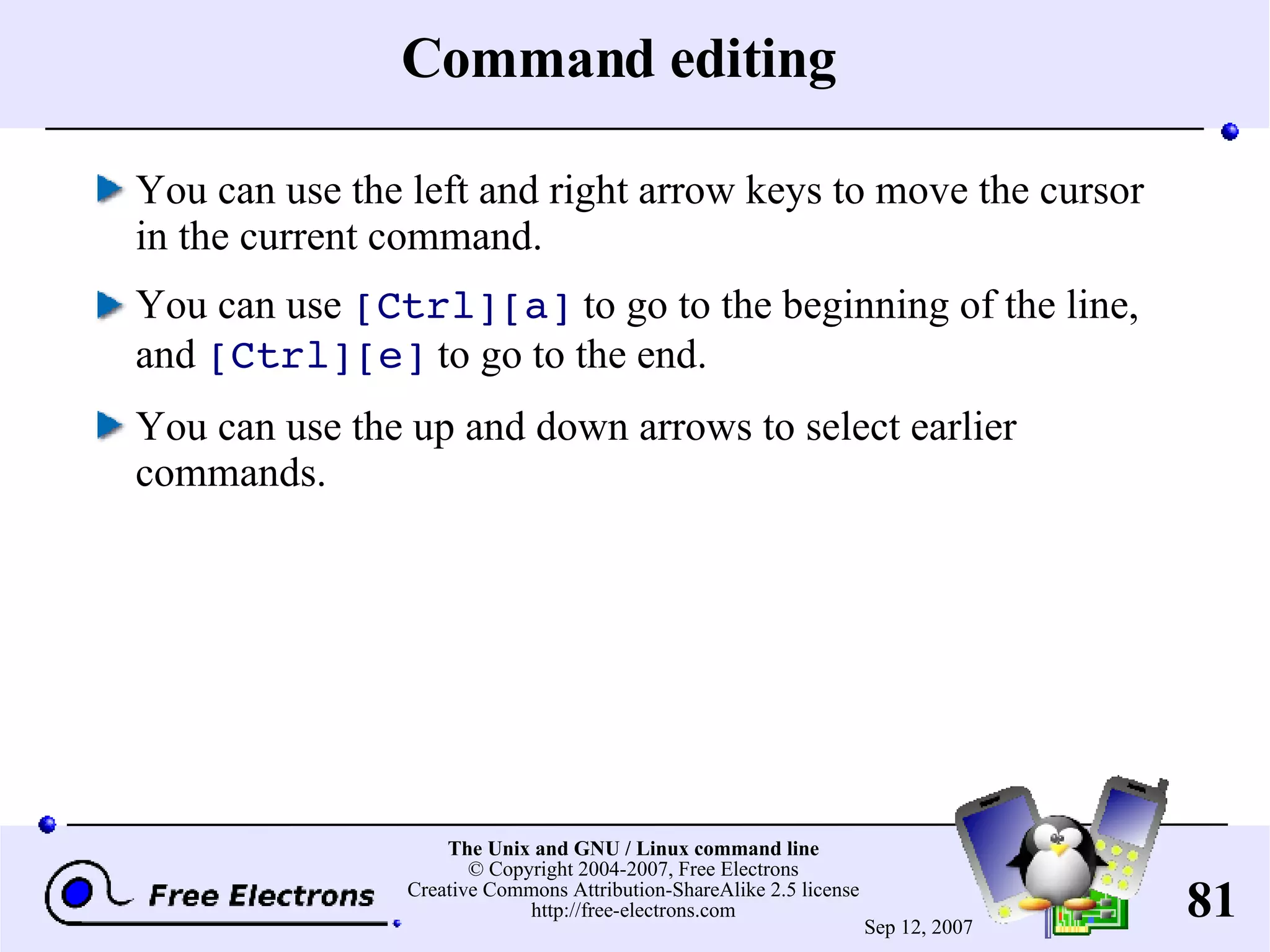 Command editing You can use the left and right arrow keys to move the cursor in the current command. You can use [Ctrl][a] to go to the beginning of the line, and [Ctrl][e] to go to the end. You can use the up and down arrows to select earlier commands. 