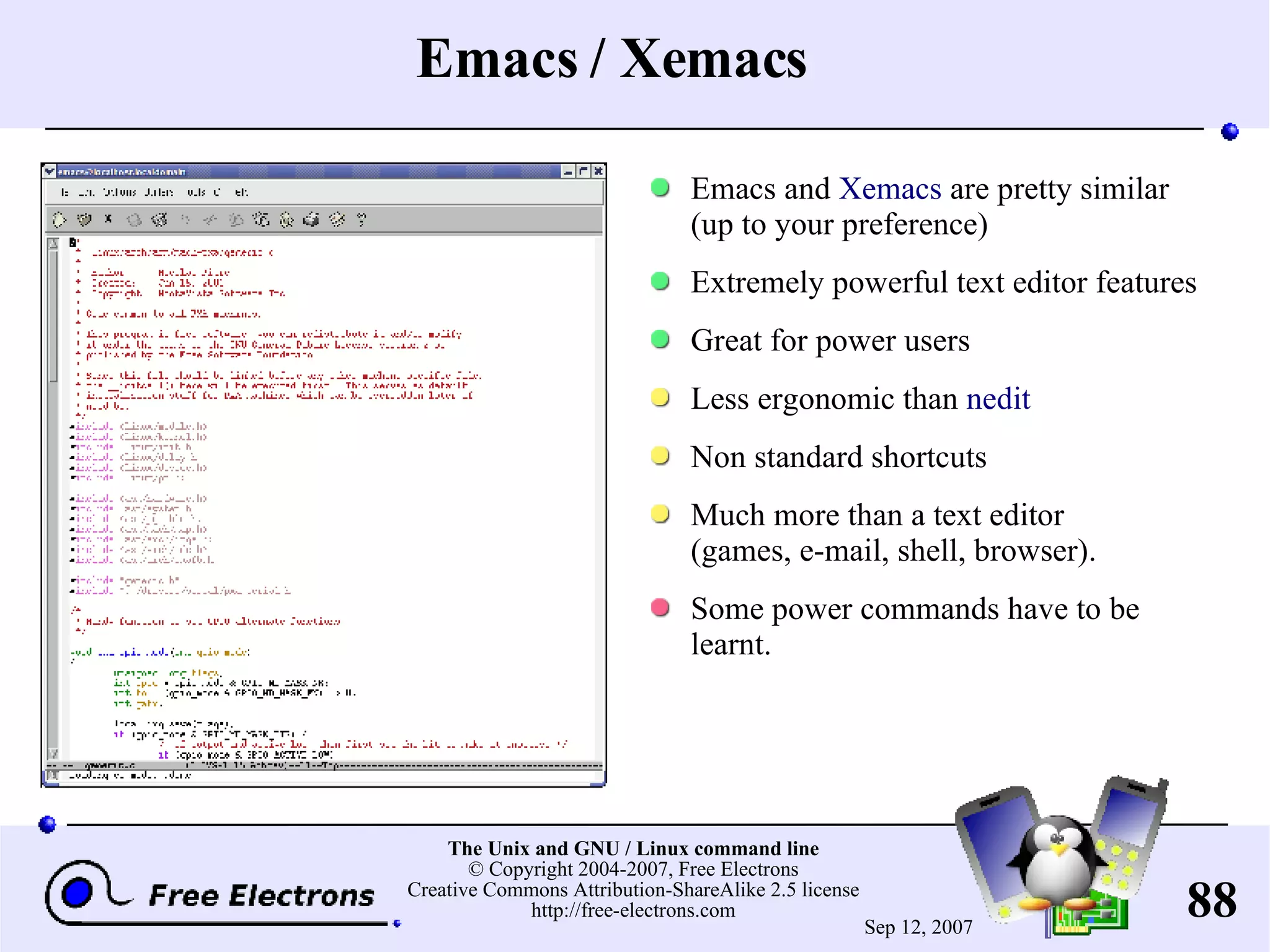 Emacs / Xemacs Emacs and Xemacs are pretty similar (up to your preference) Extremely powerful text editor features Great for power users Less ergono mic than nedit Non standard shortcuts Much more than a text editor (games, e-mail, shell, browser). Some power commands have to be learnt. 