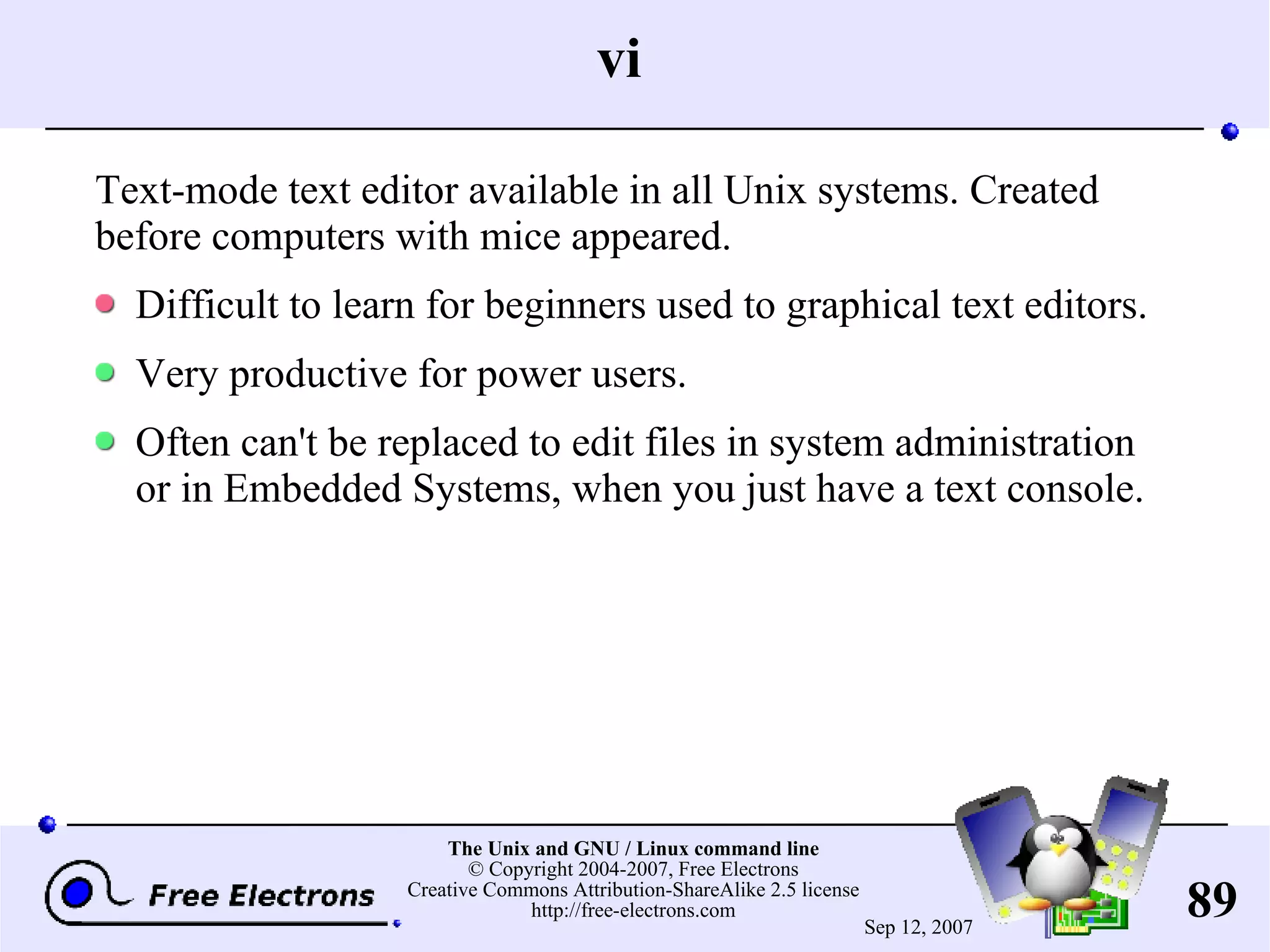 vi Text-mode text editor available in all Unix systems. Created before computers with mice appeared. Difficult to learn for beginners used to graphical text editors. Very productive for power users. Often can't be replaced to edit files in system administration or in Embedded Systems, when you just have a text console. 