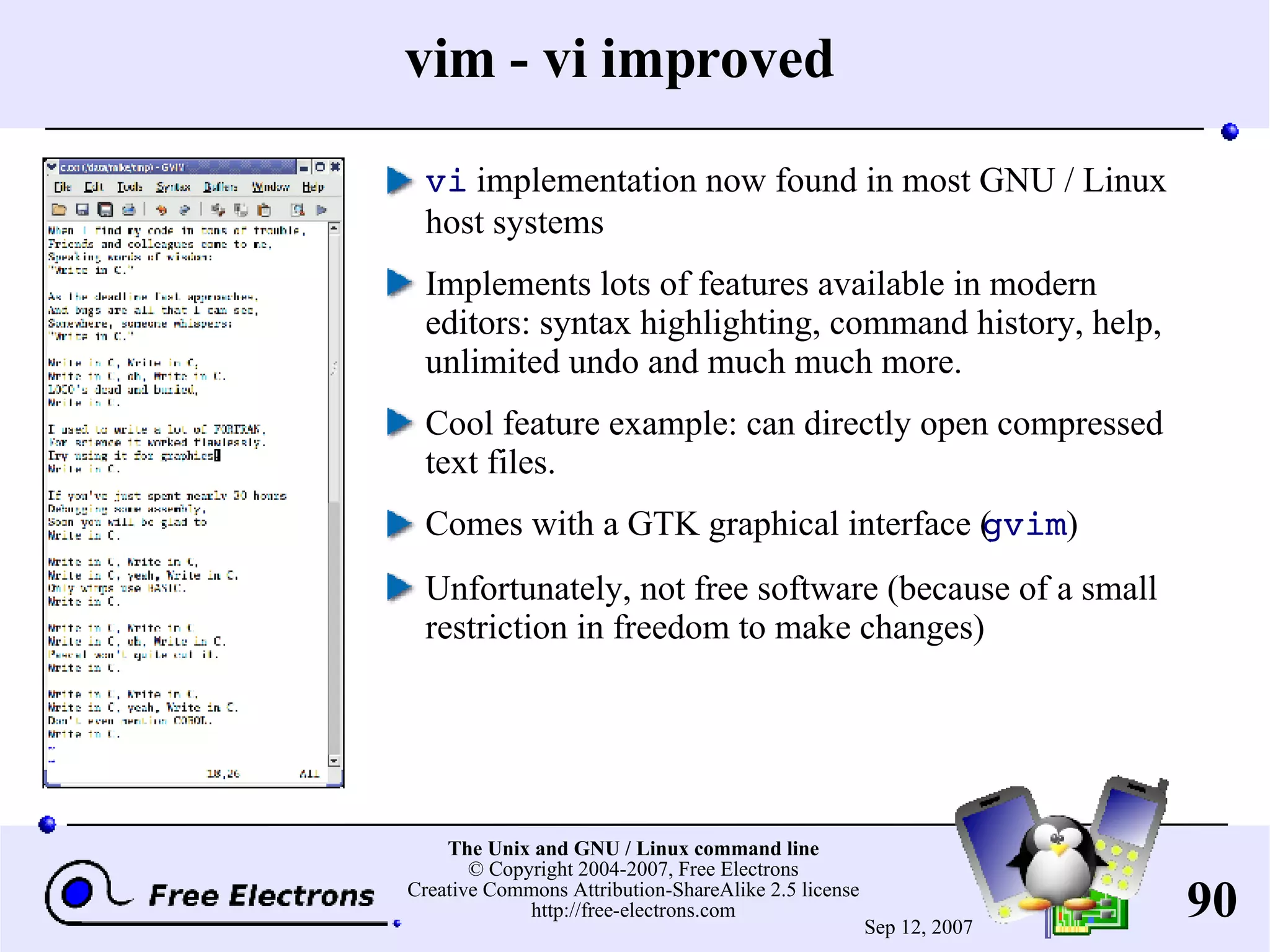 vim - vi improved vi implementation now found in most GNU / Linux host systems Implements lots of features available in modern editors: syntax highlighting, command history, help, unlimited undo and much much more. Cool feature example: can directly open compressed text files. Comes with a GTK graphical interface ( gvim ) Unfortunately, not free software (because of a small restriction in freedom to make changes) 