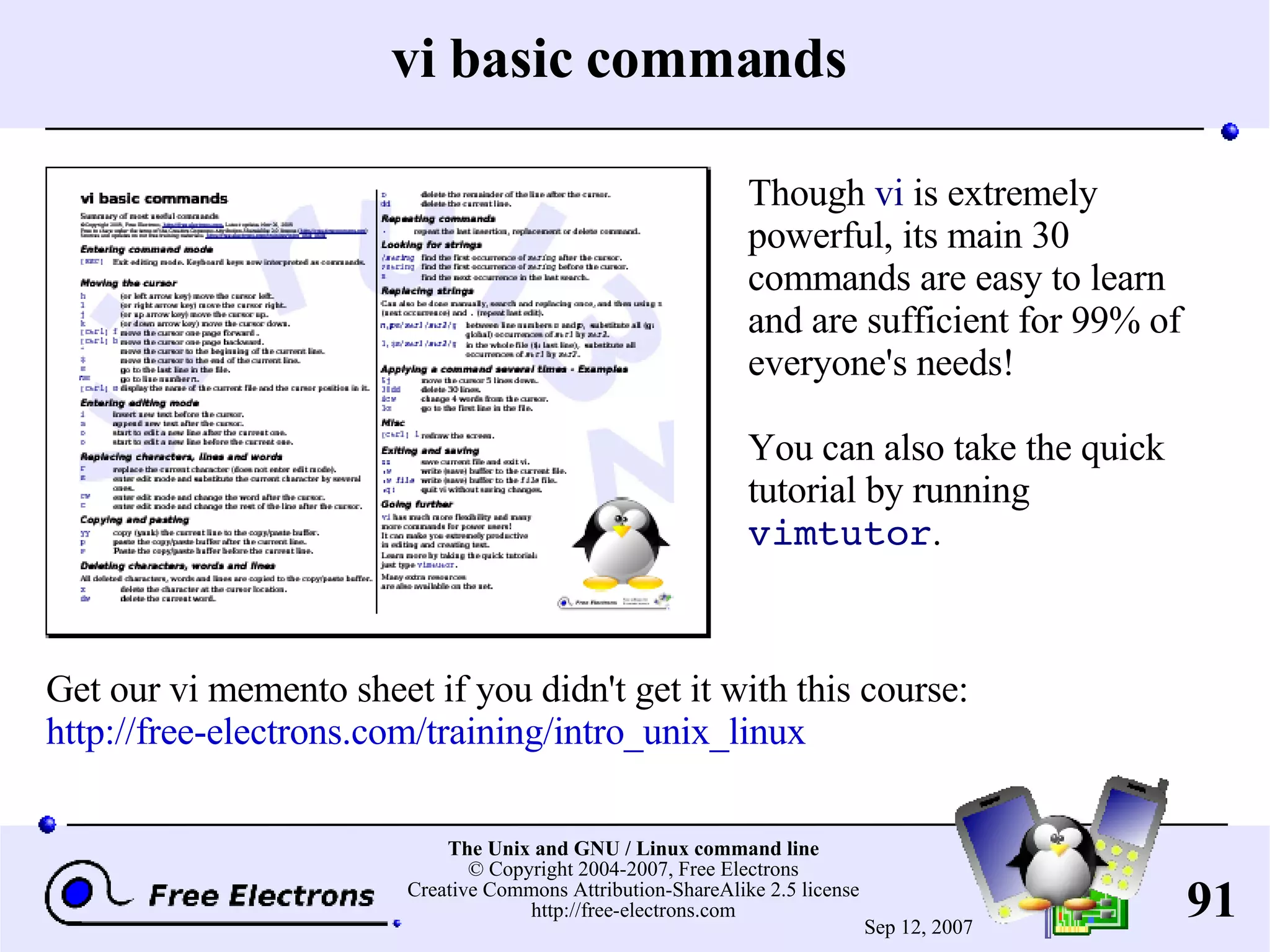 vi basic commands Though vi is extremely powerful, its main 30 commands are easy to learn and are sufficient for 99% of everyone's needs! You can also take the quick tutorial by running vimtutor . Get our vi memento sheet if you didn't get it with this course: http://free-electrons.com/training/intro_unix_linux 