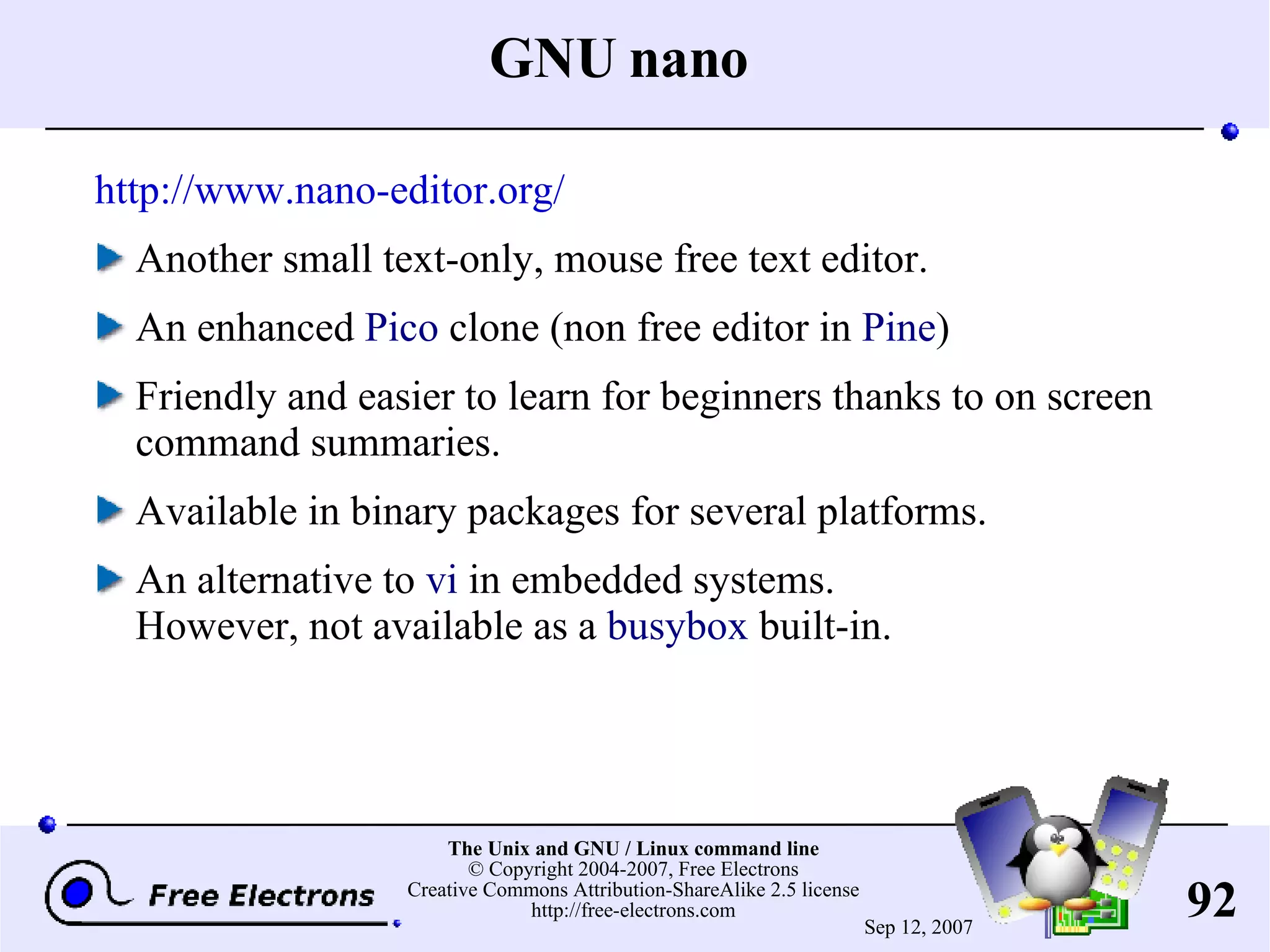 GNU nano http://www.nano-editor.org/ Another small text-only, mouse free text editor. An enhanced Pico clone (non free editor in Pine ) Friendly and easier to learn for beginners thanks to on screen command summaries. Available in binary packages for several platforms. An alternative to vi in embedded systems. However, not available as a busybox built-in. 