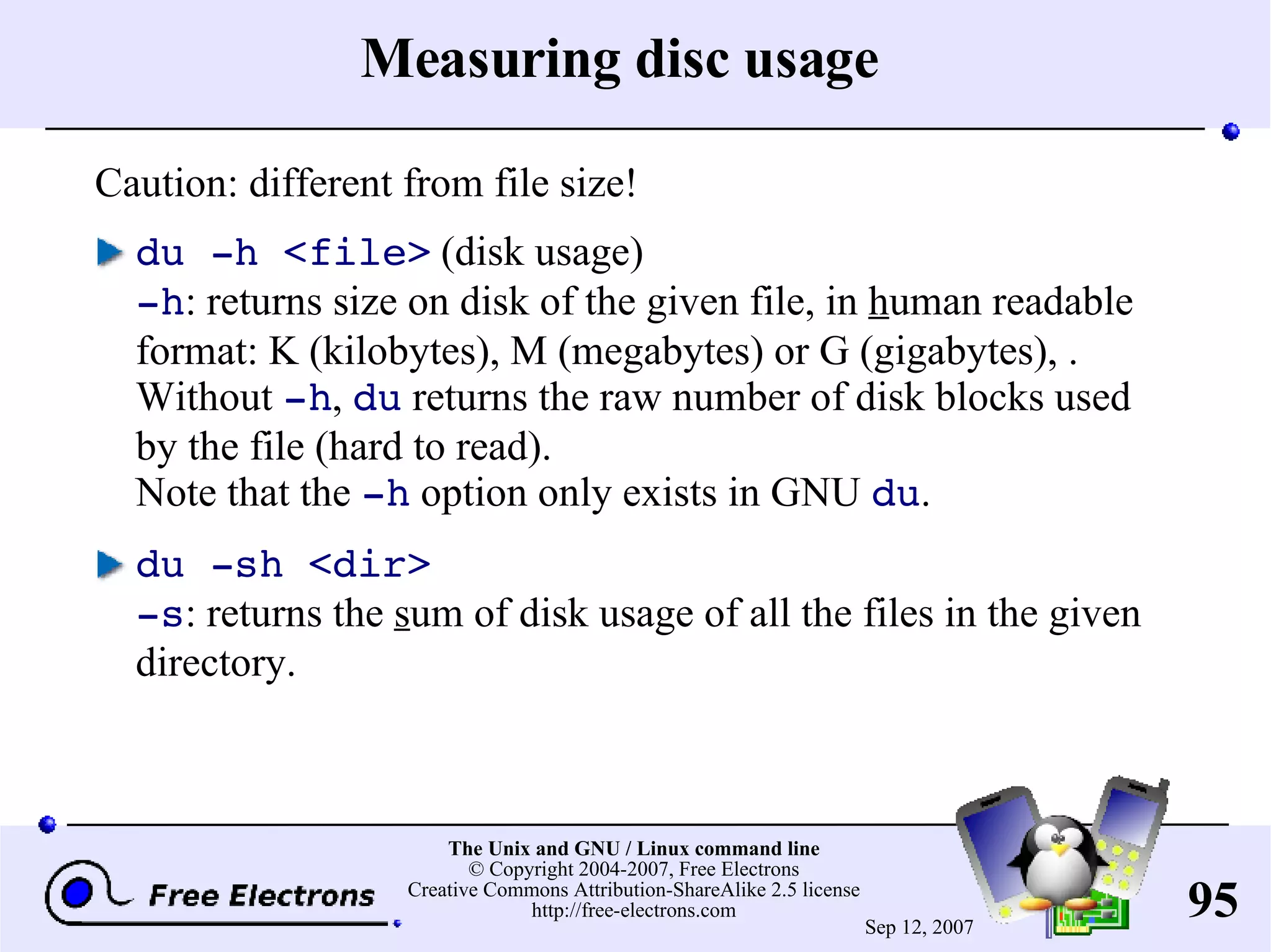 Measuring disc usage Caution: different from file size! du -h <file> (disk usage) -h : returns size on disk of the given file, in h uman readable format: K (kilobytes), M (megabytes) or G (gigabytes), . Without -h , du returns the raw number of disk blocks used by the file (hard to read). Note that the -h option only exists in GNU du . du -sh <dir> -s : returns the s um of disk usage of all the files in the given directory. 