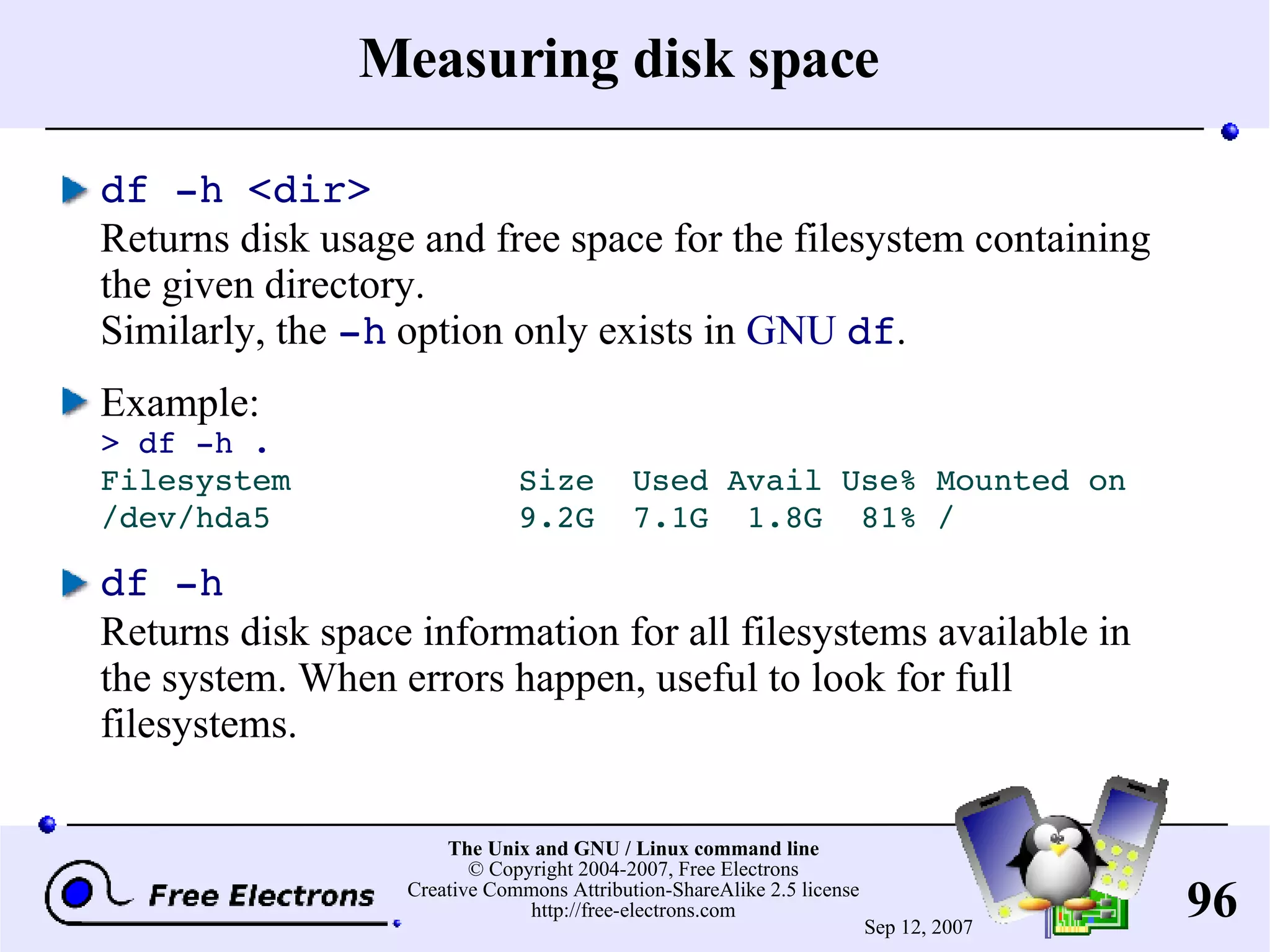 Measuring disk space df -h <dir> Returns disk usage and free space for the filesystem containing the given directory. Similarly, the -h option only exists in GNU df . Example: > df -h . Filesystem Size Used Avail Use% Mounted on /dev/hda5 9.2G 7.1G 1.8G 81% / df -h Returns disk space information for all filesystems available in the system. When errors happen, useful to look for full filesystems. 