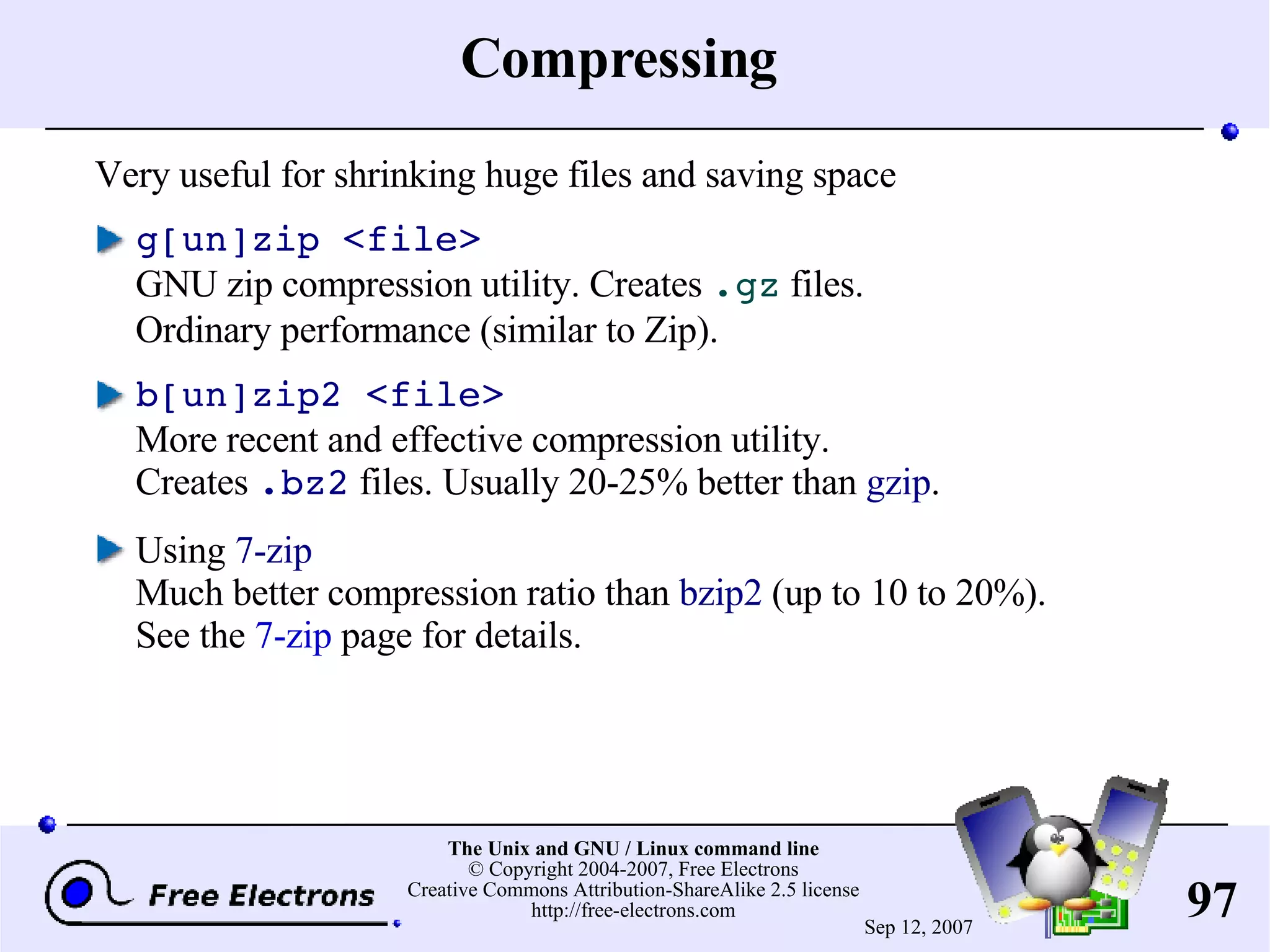 Compressing Very useful for shrinking huge files and saving space g[un]zip <file> GNU zip compression utility. Creates .gz files. Ordinary performance (similar to Zip). b[un]zip2 <file> More recent and effective compression utility. Creates .bz2 files. Usually 20-25% better than gzip . Using 7-zip Much better compression ratio than bzip2 (up to 10 to 20%). See the 7-zip page for details. 