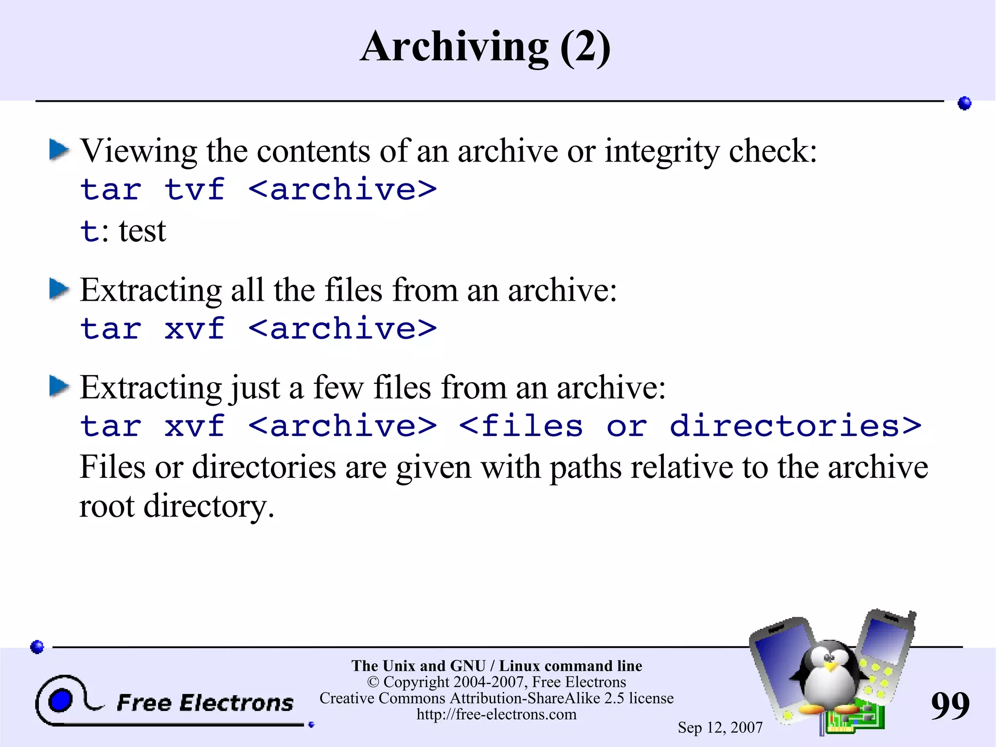 Archiving (2) Viewing the contents of an archive or integrity check: tar tvf <archive> t : test Extracting all the files from an archive: tar xvf <archive> Extracting just a few files from an archive: tar xvf <archive> <files or directories> Files or directories are given with paths relative to the archive root directory. 