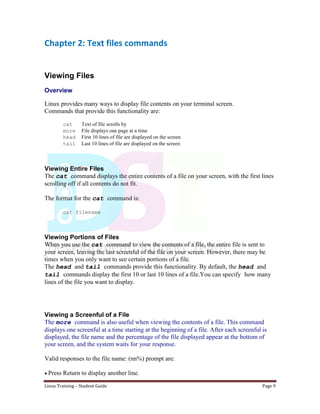Linux Training – Student Guide Page 9
Chapter 2: Text files commands
Viewing Files
Overview
Linux provides many ways to display file contents on your terminal screen.
Commands that provide this functionality are:
cat Text of file scrolls by
more File displays one page at a time
head First 10 lines of file are displayed on the screen
tail Last 10 lines of file are displayed on the screen
Viewing Entire Files
The cat command displays the entire contents of a file on your screen, with the first lines
scrolling off if all contents do not fit.
The format for the cat command is:
cat filename
Viewing Portions of Files
When you use the cat command to view the contents of a file, the entire file is sent to
your screen, leaving the last screenful of the file on your screen. However, there may be
times when you only want to see certain portions of a file.
The head and tail commands provide this functionality. By default, the head and
tail commands display the first 10 or last 10 lines of a file.You can specify how many
lines of the file you want to display.
Viewing a Screenful of a File
The more command is also useful when viewing the contents of a file. This command
displays one screenful at a time starting at the beginning of a file. After each screenful is
displayed, the file name and the percentage of the file displayed appear at the bottom of
your screen, and the system waits for your response.
Valid responses to the file name: (nn%) prompt are:
Press Return to display another line.
 