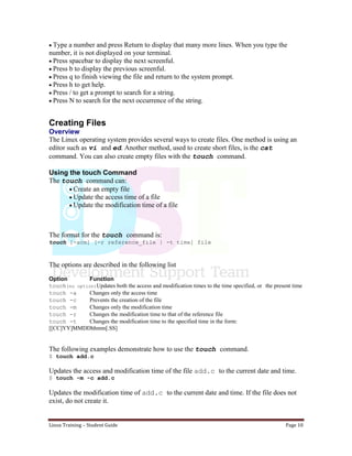 Linux Training – Student Guide Page 10
Type a number and press Return to display that many more lines. When you type the
number, it is not displayed on your terminal.
Press spacebar to display the next screenful.
Press b to display the previous screenful.
Press q to finish viewing the file and return to the system prompt.
Press h to get help.
Press / to get a prompt to search for a string.
Press N to search for the next occurrence of the string.
Creating Files
Overview
The Linux operating system provides several ways to create files. One method is using an
editor such as vi and ed. Another method, used to create short files, is the cat
command. You can also create empty files with the touch command.
Using the touch Command
The touch command can:
Create an empty file
Update the access time of a file
Update the modification time of a file
The format for the touch command is:
touch [-acm] [-r reference_file | -t time] file
The options are described in the following list
Option Function
touch(no option)Updates both the access and modification times to the time specified, or the present time
touch -a Changes only the access time
touch -c Prevents the creation of the file
touch -m Changes only the modification time
touch -r Changes the modification time to that of the reference file
touch -t Changes the modification time to the specified time in the form:
[[CC]YY]MMDDhhmm[.SS]
The following examples demonstrate how to use the touch command.
$ touch add.c
Updates the access and modification time of the file add.c to the current date and time.
$ touch -m -c add.c
Updates the modification time of add.c to the current date and time. If the file does not
exist, do not create it.
 