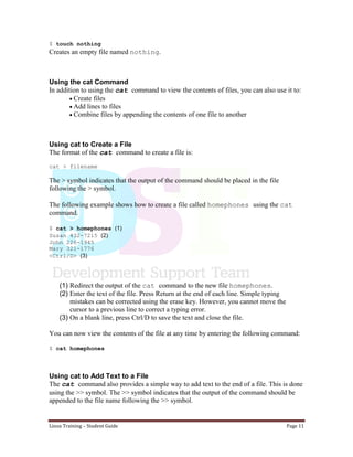 Linux Training – Student Guide Page 11
$ touch nothing
Creates an empty file named nothing.
Using the cat Command
In addition to using the cat command to view the contents of files, you can also use it to:
Create files
Add lines to files
Combine files by appending the contents of one file to another
Using cat to Create a File
The format of the cat command to create a file is:
cat > filename
The > symbol indicates that the output of the command should be placed in the file
following the > symbol.
The following example shows how to create a file called homephones using the cat
command.
$ cat > homephones (1)
Susan 432-7215 (2)
John 226-1945
Mary 321-1776
<Ctrl/D> (3)
(1) Redirect the output of the cat command to the new file homephones.
(2) Enter the text of the file. Press Return at the end of each line. Simple typing
mistakes can be corrected using the erase key. However, you cannot move the
cursor to a previous line to correct a typing error.
(3) On a blank line, press Ctrl/D to save the text and close the file.
You can now view the contents of the file at any time by entering the following command:
$ cat homephones
Using cat to Add Text to a File
The cat command also provides a simple way to add text to the end of a file. This is done
using the >> symbol. The >> symbol indicates that the output of the command should be
appended to the file name following the >> symbol.
 