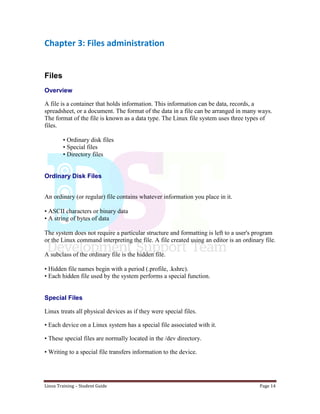 Linux Training – Student Guide Page 14
Chapter 3: Files administration
Files
Overview
A file is a container that holds information. This information can be data, records, a
spreadsheet, or a document. The format of the data in a file can be arranged in many ways.
The format of the file is known as a data type. The Linux file system uses three types of
files.
• Ordinary disk files
• Special files
• Directory files
Ordinary Disk Files
An ordinary (or regular) file contains whatever information you place in it.
• ASCII characters or binary data
• A string of bytes of data
The system does not require a particular structure and formatting is left to a user's program
or the Linux command interpreting the file. A file created using an editor is an ordinary file.
A subclass of the ordinary file is the hidden file.
• Hidden file names begin with a period (.profile, .kshrc).
• Each hidden file used by the system performs a special function.
Special Files
Linux treats all physical devices as if they were special files.
• Each device on a Linux system has a special file associated with it.
• These special files are normally located in the /dev directory.
• Writing to a special file transfers information to the device.
 