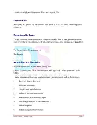 Linux Training – Student Guide Page 15
Linux treats all physical devices as if they were special files.
Directory Files
A directory is a special file that contains files. Think of it as a file folder containing letters
or reports.
Determining File Types
The file command shows you the type of a particular file. That is, it provides information
such as whether a file contains ASCII text, or program code, or is a directory or special file.
The format for the file command is:
file filename
.
Naming Files and Directories
Keep these guidelines in mind when naming files.
• Avoid beginning your file or directory name with a period (.) unless you want it to be
hidden.
• Avoid characters with special programming or system meaning, such as those shown.
/ Reserved for root directory
* Wildcard substitution
? Single character substitution
[ ] Selective file name substitution
< Indicates less than or redirect input
> Indicates greater than or redirect output
- Indicates options
$ Indicates argument substitution
 