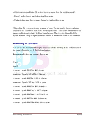Linux Training – Student Guide Page 17
All information stored in the file system hierarchy stems from the root directory (/).
• Directly under the root are the first-level directories.
• Under the first-level directories are further levels of subdirectories.
Think of the file system as the root structure of a tree. The top level is the root. All other
directories and files branch from it in a widening structure. This is called a hierarchical file
system. All information is divided into logical groups. Therefore, the hierarchical file
system provides a way to organize the vast amount of information stored in the computer.
Determining the Directories
You can use the ls command to display a detailed list of a directory. If the first character of
the mode information is a d, the file is a directory.
In this example, dogs and goats are directories.
$ ls -l
total 2
-rw-r--r-- 1 gracie 2010 Nov 4 09:50 cleo
drwxr-xr-x 2 gracie 512 Jul 21 09:54 dogs
-rw-r--r-- 1 gracie 1992 Jul 11 08:50 ellie.txt
drwxr-xr-x 2 gracie 512 Sep 28 09:54 goats
-rw-r--r-- 1 gracie 1990 Nov 4 09:30 katie.txt
-rw-r--r-- 1 gracie 1985 Sep 28 08:50 sally.txt
-rw-r--r-- 1 gracie 1987 Oct 15 08:50 sarah.txt
-rw-r--r-- 1 gracie 1977 Jul 4 08:50 jessie.txt
-rw-r--r-- 1 gracie 1967 May 15 08:50 cookie.txt
 