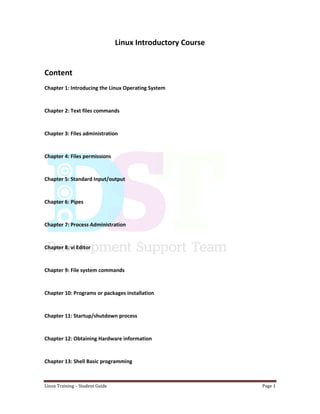 Linux Training – Student Guide Page 1
Linux Introductory Course
Content
Chapter 1: Introducing the Linux Operating System
Chapter 2: Text files commands
Chapter 3: Files administration
Chapter 4: Files permissions
Chapter 5: Standard Input/output
Chapter 6: Pipes
Chapter 7: Process Administration
Chapter 8: vi Editor
Chapter 9: File system commands
Chapter 10: Programs or packages installation
Chapter 11: Startup/shutdown process
Chapter 12: Obtaining Hardware information
Chapter 13: Shell Basic programming
 