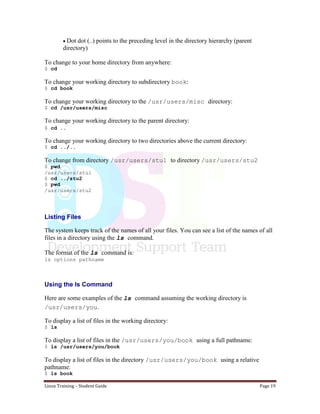 Linux Training – Student Guide Page 19
Dot dot (..) points to the preceding level in the directory hierarchy (parent
directory)
To change to your home directory from anywhere:
$ cd
To change your working directory to subdirectory book:
$ cd book
To change your working directory to the /usr/users/misc directory:
$ cd /usr/users/misc
To change your working directory to the parent directory:
$ cd ..
To change your working directory to two directories above the current directory:
$ cd ../..
To change from directory /usr/users/stu1 to directory /usr/users/stu2
$ pwd
/usr/users/stu1
$ cd ../stu2
$ pwd
/usr/users/stu2
Listing Files
The system keeps track of the names of all your files. You can see a list of the names of all
files in a directory using the ls command.
The format of the ls command is:
ls options pathname
Using the ls Command
Here are some examples of the ls command assuming the working directory is
/usr/users/you.
To display a list of files in the working directory:
$ ls
To display a list of files in the /usr/users/you/book using a full pathname:
$ ls /usr/users/you/book
To display a list of files in the directory /usr/users/you/book using a relative
pathname:
$ ls book
 