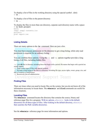 Linux Training – Student Guide Page 20
To display a list of files in the working directory using the special symbol . (dot):
$ ls .
To display a list of files in the parent directory
$ ls ..
To display the files in more than one directory, separate each directory name with a space:
$ ls book project
book:
chap1 chap2 contents.lis
project:
plan report.txt
Listing Details
There are many options to the ls command. Here are just a few.
You must have execute permission on the directory to get a long listing, while only read
permission is required for an ordinary listing.
You can combine these options. Using the -l and -a options together provides a long
listing of all files, including hidden files.
-a Lists all files in directory including those that begin with a period; file names that begin with a period are
usually hidden
-F Flags certain types of files with special symbols
-l Provides a long listing of the files in a directory, including file type, access rights, owner, group, size, and
date of creation or modification
-R Recursively lists all subdirectories
Finding Files
There are times when you need to locate files on the system, but you do not know all of the
information necessary to locate them. The whereis and find commands are useful for
these situations.
Locating Files
The whereis command locates the directory that contains the source, binary and
reference page files for a program. With no options, whereis looks in the default
directories for all three types of files. After looking in the default directory, whereis
then searches the Path variable directories.
See the whereis reference page for more information and options.
 