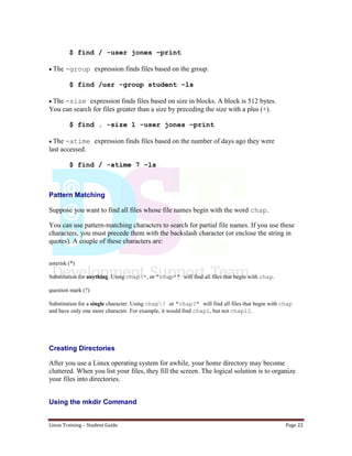 Linux Training – Student Guide Page 22
$ find / -user jones –print
The -group expression finds files based on the group.
$ find /usr -group student –ls
The -size expression finds files based on size in blocks. A block is 512 bytes.
You can search for files greater than a size by preceding the size with a plus (+).
$ find . -size 1 -user jones –print
The -atime expression finds files based on the number of days ago they were
last accessed.
$ find / -atime 7 –ls
Pattern Matching
Suppose you want to find all files whose file names begin with the word chap.
You can use pattern-matching characters to search for partial file names. If you use these
characters, you must precede them with the backslash character (or enclose the string in
quotes). A couple of these characters are:
asterisk (*)
Substitution for anything. Using chap*, or "chap*" will find all files that begin with chap.
question mark (?)
Substitution for a single character. Using chap? or "chap?" will find all files that begin with chap
and have only one more character. For example, it would find chap1, but not chap12.
Creating Directories
After you use a Linux operating system for awhile, your home directory may become
cluttered. When you list your files, they fill the screen. The logical solution is to organize
your files into directories.
Using the mkdir Command
 