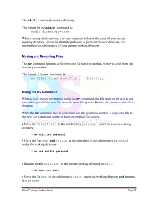 Linux Training – Student Guide Page 23
The mkdir command creates a directory.
The format for the mkdir command is:
mkdir directory-name
When creating subdirectories, it is very important to know the name of your current
working directory. Unless an alternate pathname is given for the new directory, it is
automatically a subdirectory of your current working directory.
Moving and Renaming Files
The mv command renames a file from one file name to another, or moves a file from one
directory to another.
The format of the mv command is:
mv file1 file2 or mv file ... directory
Using the mv Command
When a file is moved or renamed using the mv command, the file itself on the disk is not
moved or copied if the new file is on the same file system. Rather, the pointer to that file is
changed.
When the mv command moves a file from one file system to another, it copies the file to
the new file system and deletes it from the original file system.
Move the file mail.lst to the subdirectory personal under the current working
directory
$ mv mail.lst personal
Move the files res and skills at the same time to the subdirectory personal
under the working directory.
$ mv res skills personal
Rename the file mail.lst in the current working directory to mail.
$ mv mail.lst mail
Move the file res to the subdirectory intro under the working directory and renames
it to resume.
 