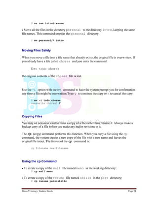 Linux Training – Student Guide Page 24
$ mv res intro/resume
Move all the files in the directory personal to the directory intro, keeping the same
file names. This command empties the personal directory.
$ mv personal/* intro
Moving Files Safely
When you move a file into a file name that already exists, the original file is overwritten. If
you already have a file called chores and you enter the command:
$ mv todo chores
the original contents of the chores file is lost.
Use the -i option with the mv command to have the system prompt you for confirmation
any time a file might be overwritten.Type y to continue the copy or n to cancel the copy.
$ mv -i todo chores
overwrite chores? Y
Copying Files
You may on occasion want to make a copy of a file rather than rename it. Always make a
backup copy of a file before you make any major revisions to it.
The cp (copy) command performs this function. When you copy a file using the cp
command, the system creates a new copy of the file with a new name and leaves the
original file intact. The format of the cp command is:
cp filename new-filename
Using the cp Command
To create a copy of the mail file named memo in the working directory:
$ cp mail memo
To create a copy of the resume file named skills in the pers directory:
$ cp resume pers/skills
 