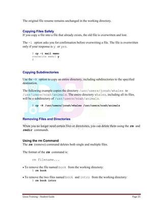 Linux Training – Student Guide Page 25
The original file resume remains unchanged in the working directory.
Copying Files Safely
If you copy a file into a file that already exists, the old file is overwritten and lost.
The -i option asks you for confirmation before overwriting a file. The file is overwritten
only if your response is y or yes.
$ cp -i mail memo
overwrite memo? y
$
Copying Subdirectories
Use the -R option to copy an entire directory, including subdirectories to the specified
destination.
The following example copies the directory /usr/users/jonah/whales to
/usr/users/noah/animals. The entire directory whales, including all its files,
will be a subdirectory of /usr/users/noah/animals.
$ cp -R /usr/users/jonah/whales /usr/users/noah/animals
Removing Files and Directories
When you no longer need certain files or directories, you can delete them using the rm and
rmdir commands.
Using the rm Command
The rm (remove) command deletes both single and multiple files.
The format of the rm command is:
rm filename...
To remove the file named book from the working directory:
$ rm book
To remove the two files named book and intro from the working directory:
$ rm book intro
 