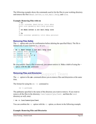 Linux Training – Student Guide Page 26
The following example shows the commands used to list the files in your working directory
and remove the files dead.letter, a.out, mail.help, and core.
Example: Removing Files with rm
$ ls
a.out calendar dead.letter intro mbox
book core geometry mail.help personal
$
$ rm dead.letter a.out mail.help core
$
$ ls
book calendar geometry intro mbox personal
Removing Files Safely
The -i option asks you for confirmation before deleting the specified file(s). The file is
deleted only if your response is y or yes.
$ rm -i dead.letter a.out mail.help core
rm: remove dead.letter? y
rm: remove a.out? y
rm: remove mail.help? y
rm: remove core? Y
Be very careful. Once a file is removed, you cannot retrieve it. Make a habit of using the -
i option with the rm command.
Removing Files and Directories
The -r option to the rm command allows you to remove files and directories at the same
time.
The format for using the rm -r command is:
rm -r pathname
The pathname specified is the name of the directory you want to remove. If you want to
remove all the files in the directory /usr/users/you/test and then the test
directory as well, enter:
$ rm -r /usr/users/you/test
You can combine the -r option with the -i option, as shown in the following example.
Example: Removing Files and Directories
 