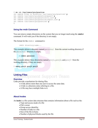Linux Training – Student Guide Page 27
$ rm -ri /usr/users/you/practice
rm: remove files in directory /usr/users/you/practice? y
rm: remove /usr/users/you/practice/pass1? y
rm: remove /usr/users/you/practice/ls.out? y
rm: remove /usr/users/you/practice/report.old? y
rm: remove /usr/users/you/practice? y
$
Using the rmdir Command
You can remove empty directories on the system that you no longer need using the rmdir
command. It will warn you if the directory is not empty.
The format for the rmdir command is:
rmdir directory-name...
This example deletes a directory named personal from the current working directory if
the personal directory is empty.
$ rmdir personal
This example deletes three directories named proj1, proj2, and proj3 from the
working directory, if they are empty.
$ rmdir proj1 proj2 proj3
Linking Files
Overview
Links provide a mechanism for sharing files.
A link allows more than one user to access the same data.
A link is a directory entry referring to a file.
A file may have multiple links to it.
About Inodes
An inode is a file system data structure that contains information about a file such as the:
Type and access mode of a file
File's owner
Group access identifier
Number of links to a file
Size of the file in bytes
Number of physical blocks used by the file
 