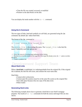 Linux Training – Student Guide Page 28
Time the file was created, accessed, or modified
Pointers to the data blocks on the disk
You can display the inode number with the ls -i command.
Using the ln Command
The two types of links, hard and symbolic (or soft link), are generated using the ln
command. By default ln makes hard links.
The format of the ln command is:
ln [-fns] source_file target_file
The source_file is the existing file name. The target_file is the link file
name. Commonly used link options are:
-f Forces the removal of existing target pathnames before linking
-n Does not overwrite the contents of the target file if the target file already exists; the –f option overrides
this option
-s Creates a symbolic link
About Hard Links
When a hard link is established, it is indistinguishable from the original file. If the original
file is deleted, the link file still exists, and contains the exact same data.
Hard links:
Cannot refer to directories
Cannot span file systems (must be on the same file system as the original file)
Save disk space because only one copy of the data exists
Share inodes
Generating Hard Links
The following example shows how to generate a hard link to user Smif's mortgage
program. The results of ls -il commands for both the source and target files are also
shown.
 