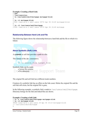 Linux Training – Student Guide Page 29
Example: Creating a Hard Link
$ pwd
$ /usr/users/you
$ ln /usr/users/smif/mortgage mortgage-hlink
$
$ ls -il mortgage-hlink
17028 -rwxr-xr-x 2 smif users 39772 Apr 06 10:40 mortgage-hlink
$
$ ls -il /usr/users/smif/mortgage
17028 -rwxr-xr-x 2 smif users 39772 Apr 06 10:40 mortgage
Relationship Between Hard Link and File
The following figure shows the relationship between a hard link and the file to which it is
linked.
About Symbolic (Soft) Links
A symbolic or soft link provides a path to a file.
This format of the ln command is:
ln -s source_file target_file
Symbolic links can be made:
Across file systems
To a directory
The original file and soft link have different inode numbers.
Creation of a symbolic link has no effect on the link count. Delete the original file and the
soft link still exists, but the original file is gone.
In the following example, a symbolic link is made to /usr/users/smif/mortgage.
Directory listings for the link and linked files are shown.
Example: Creating a Soft Link
$ ln -s /usr/users/smif/mortgage mortgage-slink
$ ls -il mortgage-slink
38545 lrwxr-xr-x 1 you users 24 Apr 06 15:13 mortgage-slink
-> /usr/users/smif/mortgage
$
 