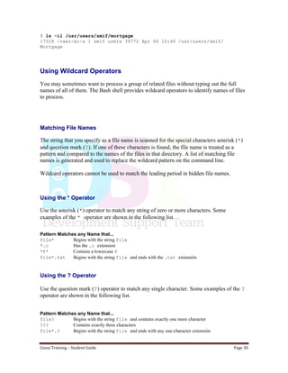 Linux Training – Student Guide Page 30
$ ls -il /usr/users/smif/mortgage
17028 -rwxr-xr-x 1 smif users 39772 Apr 06 10:40 /usr/users/smif/
Mortgage
Using Wildcard Operators
You may sometimes want to process a group of related files without typing out the full
names of all of them. The Bash shell provides wildcard operators to identify names of files
to process.
Matching File Names
The string that you specify as a file name is scanned for the special characters asterisk (*)
and question mark (?). If one of these characters is found, the file name is treated as a
pattern and compared to the names of the files in that directory. A list of matching file
names is generated and used to replace the wildcard pattern on the command line.
Wildcard operators cannot be used to match the leading period in hidden file names.
Using the * Operator
Use the asterisk (*) operator to match any string of zero or more characters. Some
examples of the * operator are shown in the following list
Pattern Matches any Name that...
file* Begins with the string file
*.c Has the .c extension
*f* Contains a lowercase f
file*.txt Begins with the string file and ends with the .txt extensión
Using the ? Operator
Use the question mark (?) operator to match any single character. Some examples of the ?
operator are shown in the following list.
Pattern Matches any Name that...
file? Begins with the string file and contains exactly one more character
??? Contains exactly three characters
file*.? Begins with the string file and ends with any one-character extensión
 