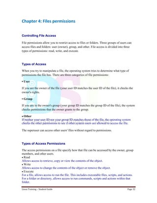 Linux Training – Student Guide Page 32
Chapter 4: Files permissions
Controlling File Access
File permissions allow you to restrict access to files or folders. Three groups of users can
access files and folders: user (owner), group, and other. File access is divided into three
types of permissions: read, write, and execute.
Types of Access
When you try to manipulate a file, the operating system tries to determine what type of
permissions the file has. There are three categories of file permissions:
• User
If you are the owner of the file (your user ID matches the user ID of the file), it checks the
owner's rights.
• Group
If you are in the owner's group (your group ID matches the group ID of the file), the system
checks permissions that the owner grants to the group.
Other
If neither your user ID nor your group ID matches those of the file, the operating system
checks the other permissions to see if other system users are allowed to access the file.
The superuser can access other users' files without regard to permissions.
Types of Access Permissions
The access permissions on a file specify how that file can be accessed by the owner, group
members, and other users.
Read
Allows access to retrieve, copy or view the contents of the object.
Write
Allows access to change the contents of the object or remove the object.
Execute
For a file, allows access to run the file. This includes executable files, scripts, and actions.
For a folder or directory, allows access to run commands, scripts and actions within that
folder.
 