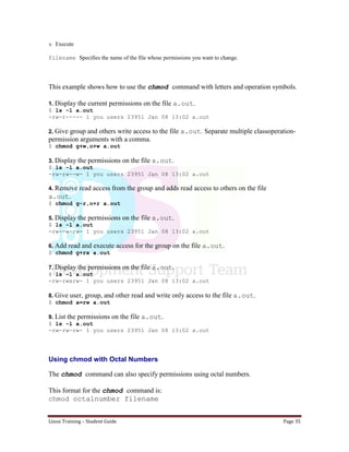 Linux Training – Student Guide Page 35
x Execute
filename Specifies the name of the file whose permissions you want to change.
This example shows how to use the chmod command with letters and operation symbols.
1. Display the current permissions on the file a.out.
$ ls -l a.out
-rw-r----- 1 you users 23951 Jan 08 13:02 a.out
2. Give group and others write access to the file a.out. Separate multiple classoperation-
permission arguments with a comma.
$ chmod g+w,o+w a.out
3. Display the permissions on the file a.out.
$ ls -l a.out
-rw-rw--w- 1 you users 23951 Jan 08 13:02 a.out
4. Remove read access from the group and adds read access to others on the file
a.out.
$ chmod g-r,o+r a.out
5. Display the permissions on the file a.out.
$ ls -l a.out
-rw--w-rw- 1 you users 23951 Jan 08 13:02 a.out
6. Add read and execute access for the group on the file a.out.
$ chmod g+rx a.out
7. Display the permissions on the file a.out.
$ ls -l a.out
-rw-rwxrw- 1 you users 23951 Jan 08 13:02 a.out
8. Give user, group, and other read and write only access to the file a.out.
$ chmod a=rw a.out
9. List the permissions on the file a.out.
$ ls -l a.out
-rw-rw-rw- 1 you users 23951 Jan 08 13:02 a.out
Using chmod with Octal Numbers
The chmod command can also specify permissions using octal numbers.
This format for the chmod command is:
chmod octalnumber filename
 