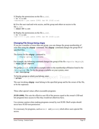 Linux Training – Student Guide Page 37
7. Display the permissions on the file a.out.
$ ls -l a.out
-rwxrwxrwx 1 you users 23951 Jan 08 13:02 a.out
8. Give the user read and write access, and the group and others no access to the
file a.out.
$ chmod 600 a.out
9. Display the permissions on the file a.out.
$ ls -l a.out
-rw------- 1 you users 23951 Jan 08 13:02 a.out
Changing File Group Using chgrp
If you are a member of more than one group, you can change the group membership of
your files using the chgrp command. The chgrp command changes the group ID of
specified files.
The format for the chgrp command is:
chgrp group filename
For example, the following command changes the group of the file reports to projX.
$ chgrp projX reports
The group projX in the above example refers to the membership affiliation listed in the
/etc/group file. To list the groups available on your system, enter:
$ cat /etc/group
To list the groups to which you belong, enter:
$ groups
The user invoking chgrp must belong to the specified group and be the owner of the file,
or be the superuser.
Three other special values affect executable programs:
SUID (4000). This sets the effective user ID of the process equal to the owner's UID and
lets programs have access to files they would not otherwise have.
Use extreme caution when making programs owned by root SUID. Shell scripts should
never have SUID root permission.
It is necessary for programs, such as mail and passwd, which allow users special file
access.
 