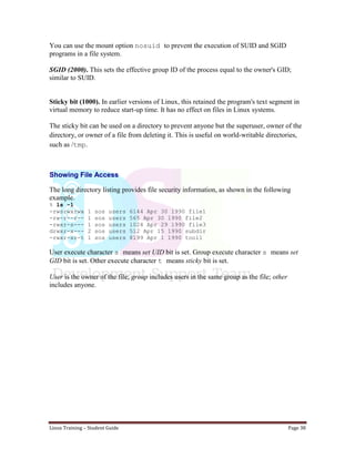 Linux Training – Student Guide Page 38
You can use the mount option nosuid to prevent the execution of SUID and SGID
programs in a file system.
SGID (2000). This sets the effective group ID of the process equal to the owner's GID;
similar to SUID.
Sticky bit (1000). In earlier versions of Linux, this retained the program's text segment in
virtual memory to reduce start-up time. It has no effect on files in Linux systems.
The sticky bit can be used on a directory to prevent anyone but the superuser, owner of the
directory, or owner of a file from deleting it. This is useful on world-writable directories,
such as /tmp.
Showing File Access
The long directory listing provides file security information, as shown in the following
example.
% ls -l
-rwsrwxrwx 1 sos users 6144 Apr 30 1990 file1
-rw-r--r-- 1 sos users 565 Apr 30 1990 file2
-rwxr-s--- 1 sos users 1024 Apr 29 1990 file3
drwxr-x--- 2 sos users 512 Apr 15 1990 subdir
-rwxr-xr-t 1 sos users 8199 Apr 1 1990 tool1
User execute character s means set UID bit is set. Group execute character s means set
GID bit is set. Other execute character t means sticky bit is set.
User is the owner of the file; group includes users in the same group as the file; other
includes anyone.
 