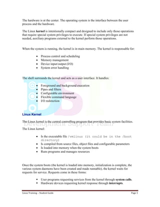 Linux Training – Student Guide Page 3
The hardware is at the center. The operating system is the interface between the user
process and the hardware.
The Linux kernel is intentionally compact and designed to include only those operations
that require special system privileges to execute. If special system privileges are not
needed, auxiliary programs external to the kernel perform those operations.
When the system is running, the kernel is in main memory. The kernel is responsable for:
 Process control and scheduling
 Memory management
 Device input/output (I/O)
 System error handling
The shell surrounds the kernel and acts as a user interface. It handles:
 Foreground and background execution
 Pipes and filters
 Configurable environment
 Flexible command language
 I/O redirection
Linux Kernel
The Linux kernel is the central controlling program that provides basic system facilities.
The Linux kernel:
 Is the executable file /vmlinuz (it could be in the /boot
directory)
 Is compiled from source files, object files and configurable parameters
 Is loaded into memory when the system boots
 Runs programs and manages resources
Once the system boots (the kernel is loaded into memory, initialization is complete, the
various system daemons have been created and made runnable), the kernel waits for
requests for service. Requests come in these forms:
 User programs requesting services from the kernel through system calls.
 Hardware devices requesting kernel response through interrupts.
 
